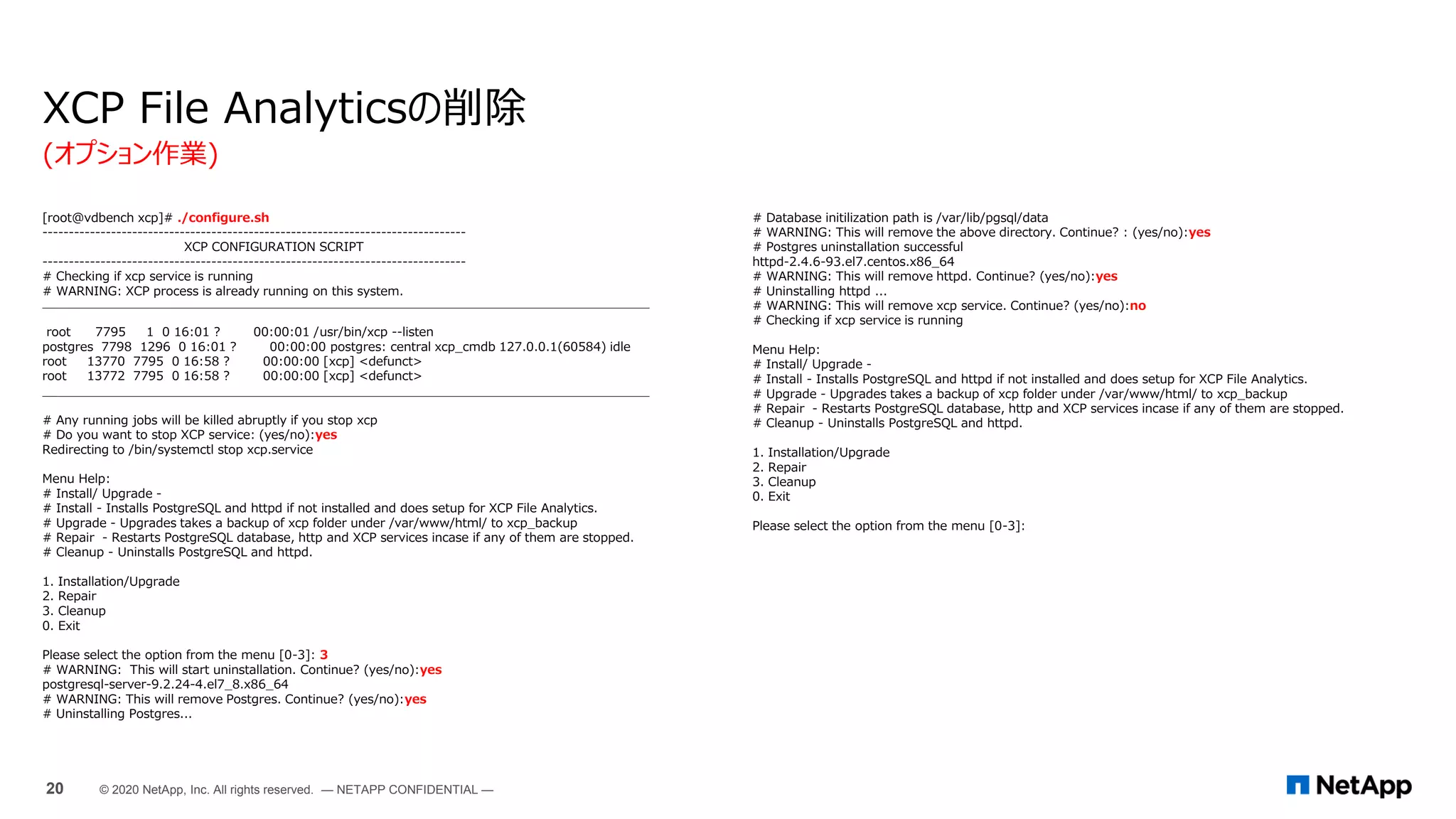 [root@vdbench xcp]# ./configure.sh
--------------------------------------------------------------------------------
XCP CONFIGURATION SCRIPT
--------------------------------------------------------------------------------
# Checking if xcp service is running
# WARNING: XCP process is already running on this system.
________________________________________________________________________________
root 7795 1 0 16:01 ? 00:00:01 /usr/bin/xcp --listen
postgres 7798 1296 0 16:01 ? 00:00:00 postgres: central xcp_cmdb 127.0.0.1(60584) idle
root 13770 7795 0 16:58 ? 00:00:00 [xcp] <defunct>
root 13772 7795 0 16:58 ? 00:00:00 [xcp] <defunct>
________________________________________________________________________________
# Any running jobs will be killed abruptly if you stop xcp
# Do you want to stop XCP service: (yes/no):yes
Redirecting to /bin/systemctl stop xcp.service
Menu Help:
# Install/ Upgrade -
# Install - Installs PostgreSQL and httpd if not installed and does setup for XCP File Analytics.
# Upgrade - Upgrades takes a backup of xcp folder under /var/www/html/ to xcp_backup
# Repair - Restarts PostgreSQL database, http and XCP services incase if any of them are stopped.
# Cleanup - Uninstalls PostgreSQL and httpd.
1. Installation/Upgrade
2. Repair
3. Cleanup
0. Exit
Please select the option from the menu [0-3]: 3
# WARNING: This will start uninstallation. Continue? (yes/no):yes
postgresql-server-9.2.24-4.el7_8.x86_64
# WARNING: This will remove Postgres. Continue? (yes/no):yes
# Uninstalling Postgres...
XCP File Analyticsの削除
# Database initilization path is /var/lib/pgsql/data
# WARNING: This will remove the above directory. Continue? : (yes/no):yes
# Postgres uninstallation successful
httpd-2.4.6-93.el7.centos.x86_64
# WARNING: This will remove httpd. Continue? (yes/no):yes
# Uninstalling httpd ...
# WARNING: This will remove xcp service. Continue? (yes/no):no
# Checking if xcp service is running
Menu Help:
# Install/ Upgrade -
# Install - Installs PostgreSQL and httpd if not installed and does setup for XCP File Analytics.
# Upgrade - Upgrades takes a backup of xcp folder under /var/www/html/ to xcp_backup
# Repair - Restarts PostgreSQL database, http and XCP services incase if any of them are stopped.
# Cleanup - Uninstalls PostgreSQL and httpd.
1. Installation/Upgrade
2. Repair
3. Cleanup
0. Exit
Please select the option from the menu [0-3]:
(オプション作業)
20 © 2020 NetApp, Inc. All rights reserved. — NETAPP CONFIDENTIAL —
 