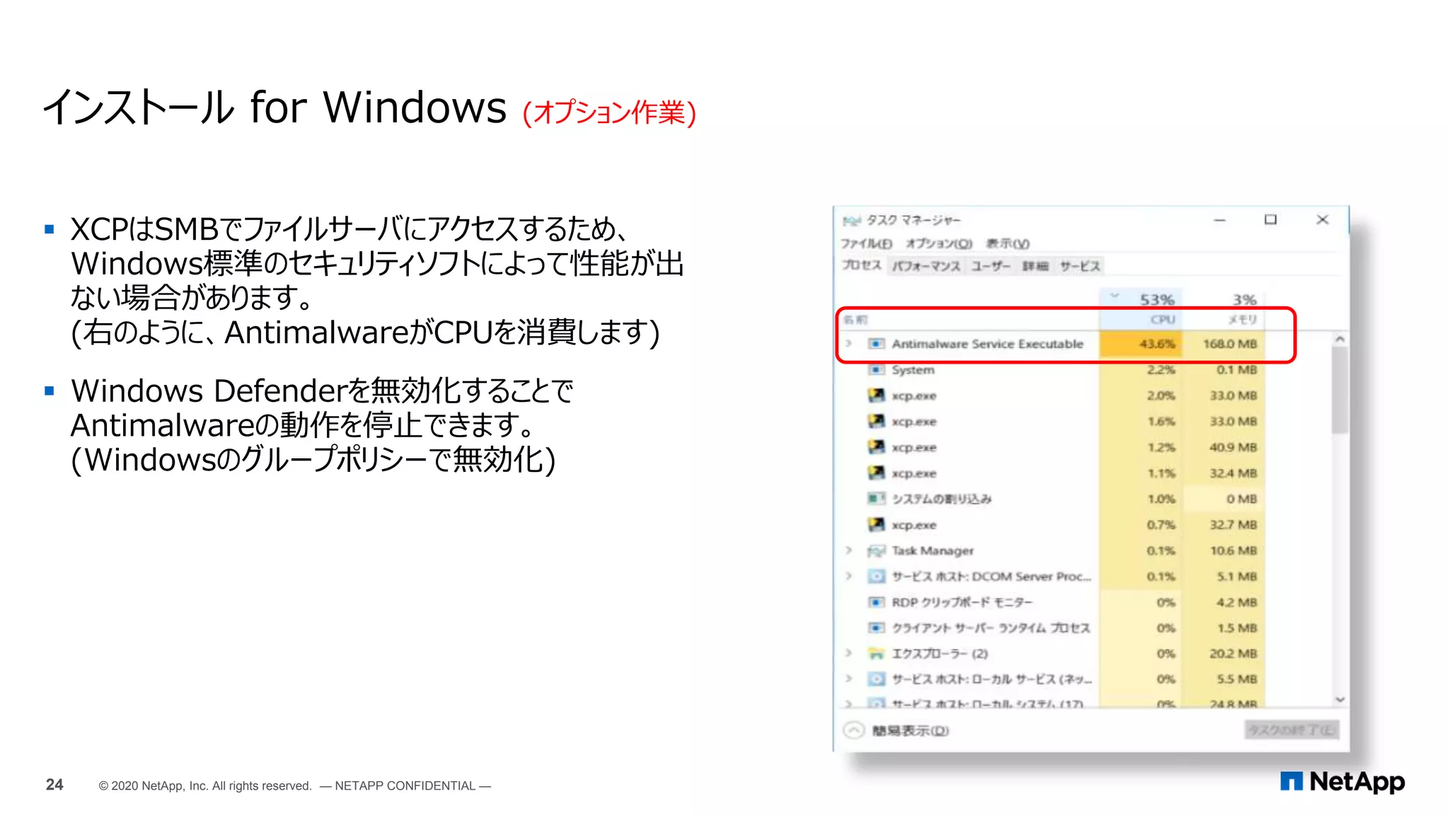  XCPはSMBでファイルサーバにアクセスするため、
Windows標準のセキュリティソフトによって性能が出
ない場合があります。
(右のように、AntimalwareがCPUを消費します)
 Windows Defenderを無効化することで
Antimalwareの動作を停止できます。
(Windowsのグループポリシーで無効化)
インストール for Windows (オプション作業)
24 © 2020 NetApp, Inc. All rights reserved. — NETAPP CONFIDENTIAL —
 
