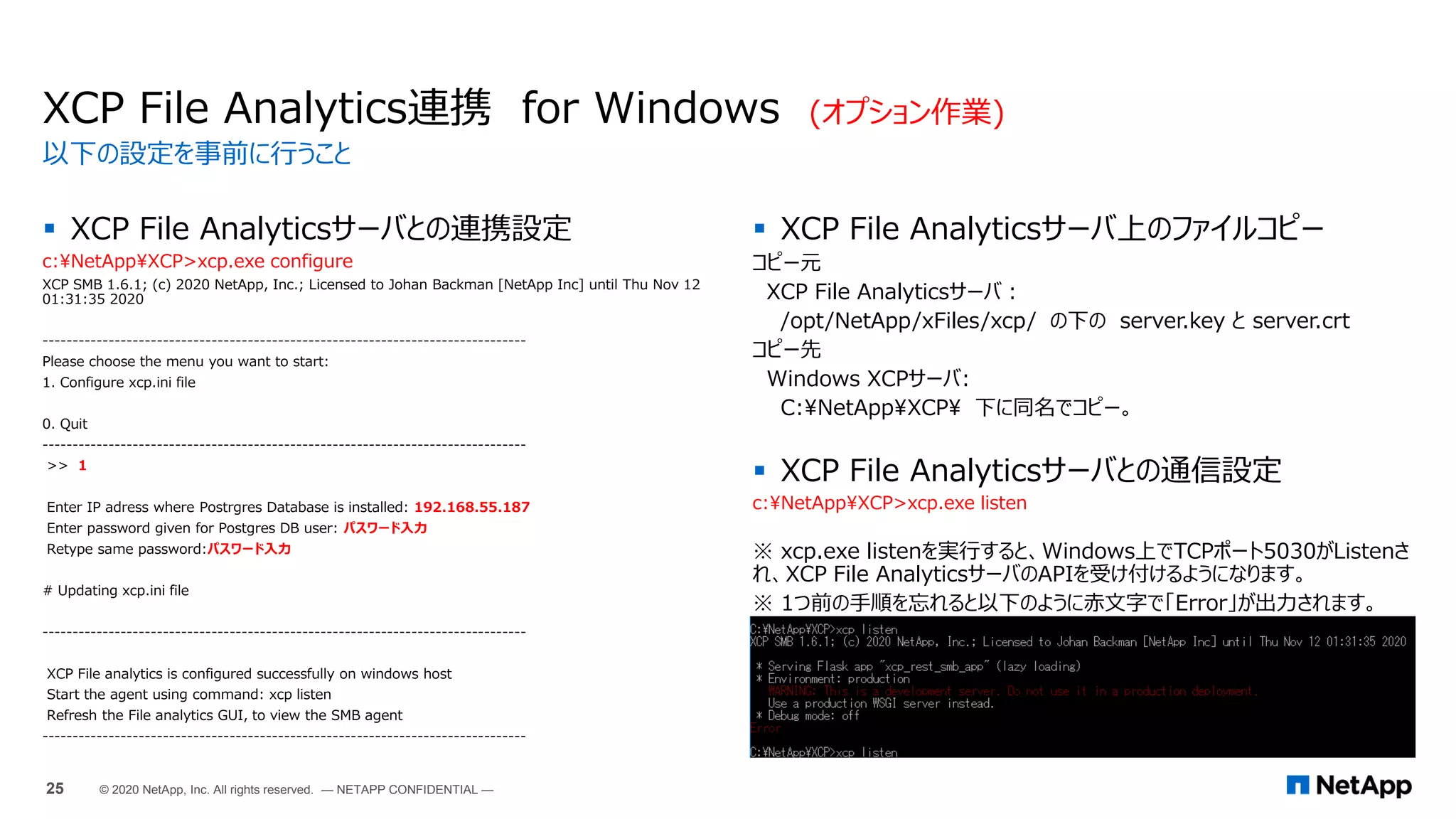  XCP File Analyticsサーバとの連携設定
c:NetAppXCP>xcp.exe configure
XCP SMB 1.6.1; (c) 2020 NetApp, Inc.; Licensed to Johan Backman [NetApp Inc] until Thu Nov 12
01:31:35 2020
--------------------------------------------------------------------------------
Please choose the menu you want to start:
1. Configure xcp.ini file
0. Quit
--------------------------------------------------------------------------------
>> 1
Enter IP adress where Postrgres Database is installed: 192.168.55.187
Enter password given for Postgres DB user: パスワード入力
Retype same password:パスワード入力
# Updating xcp.ini file
--------------------------------------------------------------------------------
XCP File analytics is configured successfully on windows host
Start the agent using command: xcp listen
Refresh the File analytics GUI, to view the SMB agent
--------------------------------------------------------------------------------
XCP File Analytics連携 for Windows (オプション作業)
 XCP File Analyticsサーバ上のファイルコピー
コピー元
XCP File Analyticsサーバ：
/opt/NetApp/xFiles/xcp/ の下の server.key と server.crt
コピー先
Windows XCPサーバ:
C:NetAppXCP 下に同名でコピー。
 XCP File Analyticsサーバとの通信設定
c:NetAppXCP>xcp.exe listen
※ xcp.exe listenを実行すると、Windows上でTCPポート5030がListenさ
れ、XCP File AnalyticsサーバのAPIを受け付けるようになります。
※ 1つ前の手順を忘れると以下のように赤文字で「Error」が出力されます。
以下の設定を事前に行うこと
25 © 2020 NetApp, Inc. All rights reserved. — NETAPP CONFIDENTIAL —
 