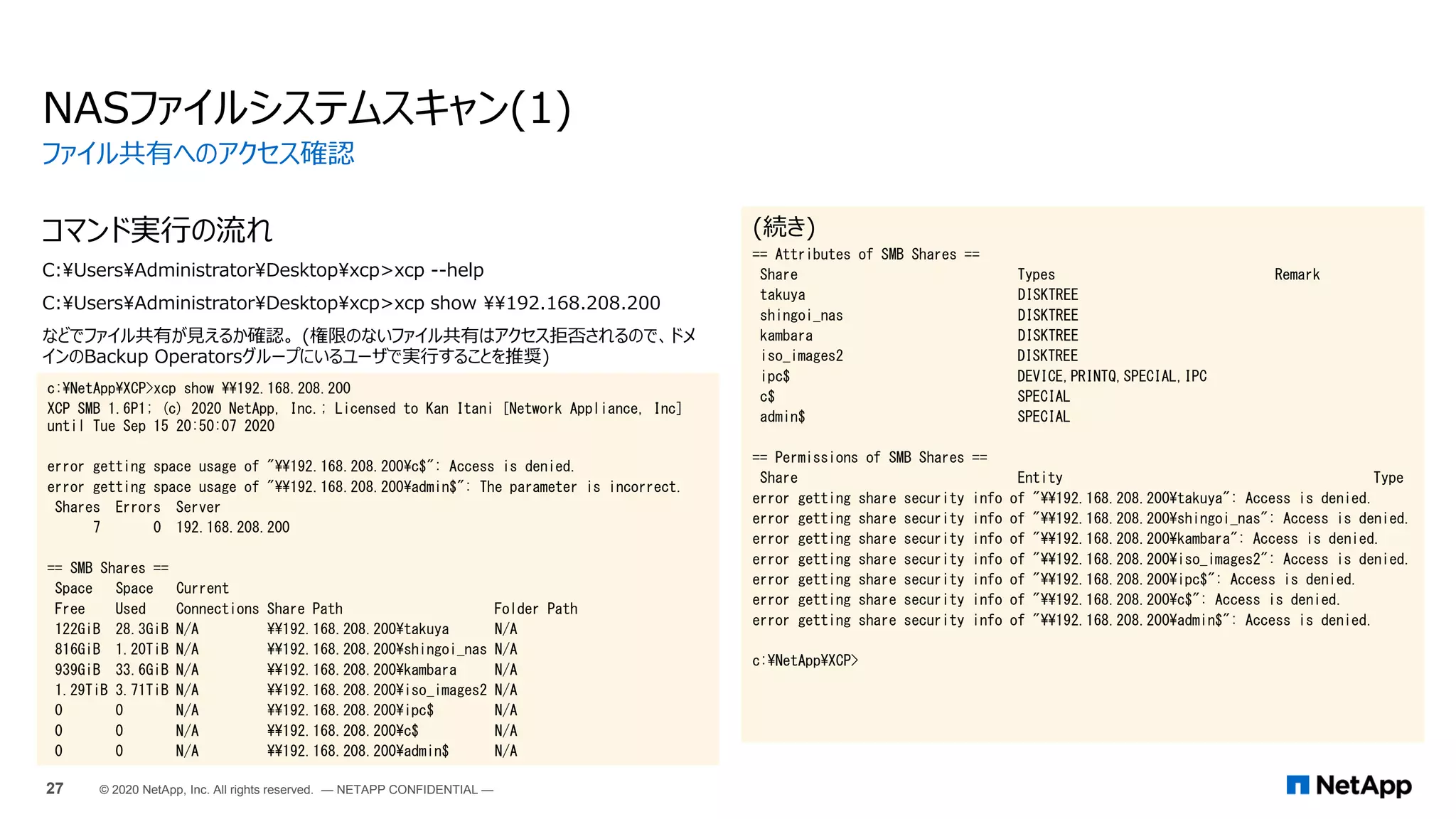 コマンド実行の流れ
C:UsersAdministratorDesktopxcp>xcp --help
C:UsersAdministratorDesktopxcp>xcp show 192.168.208.200
などでファイル共有が見えるか確認。 (権限のないファイル共有はアクセス拒否されるので、ドメ
インのBackup Operatorsグループにいるユーザで実行することを推奨)
NASファイルシステムスキャン(1)
(続き)
== Attributes of SMB Shares ==
Share Types Remark
takuya DISKTREE
shingoi_nas DISKTREE
kambara DISKTREE
iso_images2 DISKTREE
ipc$ DEVICE,PRINTQ,SPECIAL,IPC
c$ SPECIAL
admin$ SPECIAL
== Permissions of SMB Shares ==
Share Entity Type
error getting share security info of "192.168.208.200takuya": Access is denied.
error getting share security info of "192.168.208.200shingoi_nas": Access is denied.
error getting share security info of "192.168.208.200kambara": Access is denied.
error getting share security info of "192.168.208.200iso_images2": Access is denied.
error getting share security info of "192.168.208.200ipc$": Access is denied.
error getting share security info of "192.168.208.200c$": Access is denied.
error getting share security info of "192.168.208.200admin$": Access is denied.
c:NetAppXCP>
ファイル共有へのアクセス確認
27 © 2020 NetApp, Inc. All rights reserved. — NETAPP CONFIDENTIAL —
c:NetAppXCP>xcp show 192.168.208.200
XCP SMB 1.6P1; (c) 2020 NetApp, Inc.; Licensed to Kan Itani [Network Appliance, Inc]
until Tue Sep 15 20:50:07 2020
error getting space usage of "192.168.208.200c$": Access is denied.
error getting space usage of "192.168.208.200admin$": The parameter is incorrect.
Shares Errors Server
7 0 192.168.208.200
== SMB Shares ==
Space Space Current
Free Used Connections Share Path Folder Path
122GiB 28.3GiB N/A 192.168.208.200takuya N/A
816GiB 1.20TiB N/A 192.168.208.200shingoi_nas N/A
939GiB 33.6GiB N/A 192.168.208.200kambara N/A
1.29TiB 3.71TiB N/A 192.168.208.200iso_images2 N/A
0 0 N/A 192.168.208.200ipc$ N/A
0 0 N/A 192.168.208.200c$ N/A
0 0 N/A 192.168.208.200admin$ N/A
 