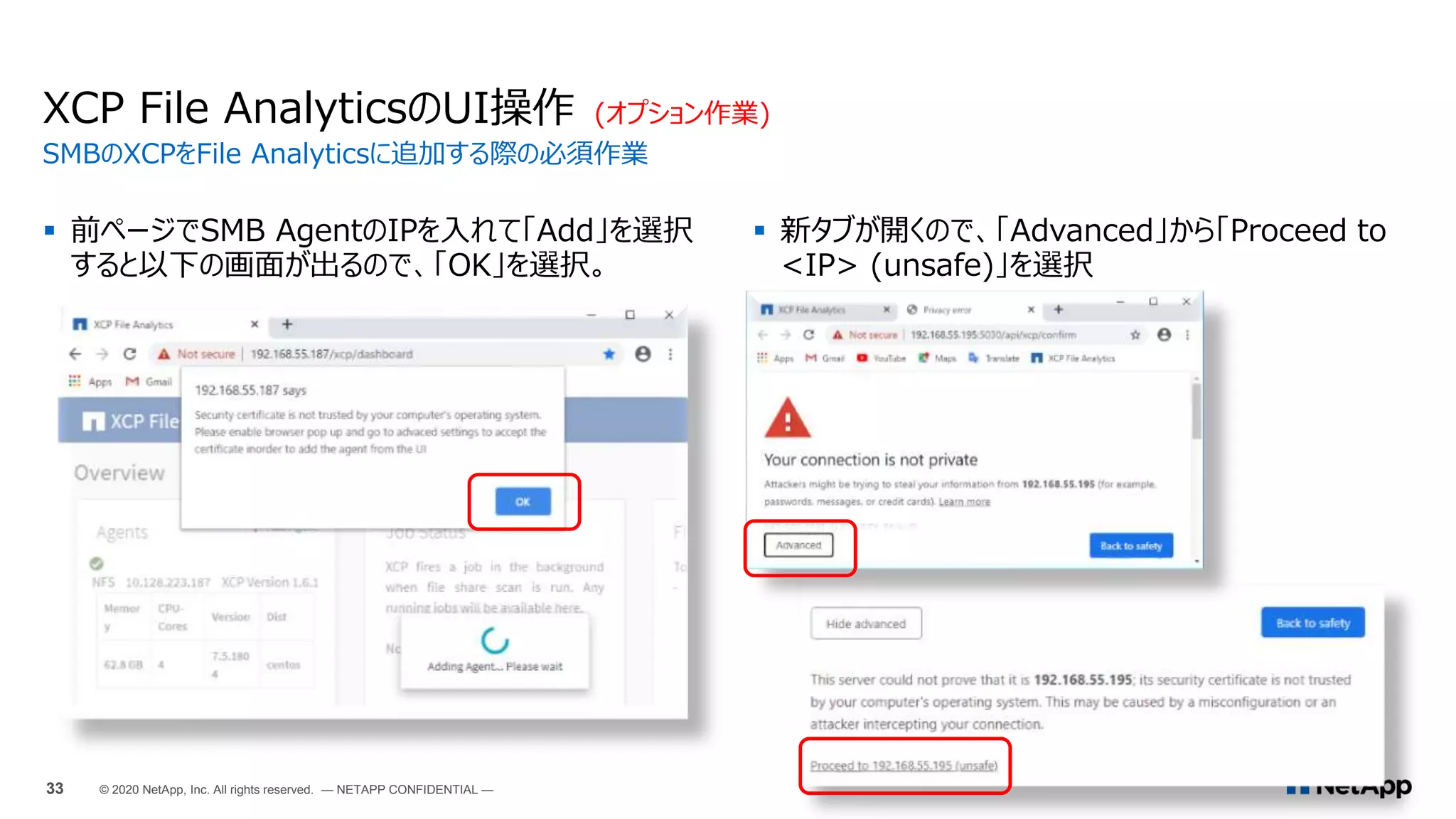  前ページでSMB AgentのIPを入れて「Add」を選択
すると以下の画面が出るので、「OK」を選択。
XCP File AnalyticsのUI操作 (オプション作業)
SMBのXCPをFile Analyticsに追加する際の必須作業
33 © 2020 NetApp, Inc. All rights reserved. — NETAPP CONFIDENTIAL —
 新タブが開くので、「Advanced」から「Proceed to
<IP> (unsafe)」を選択
 