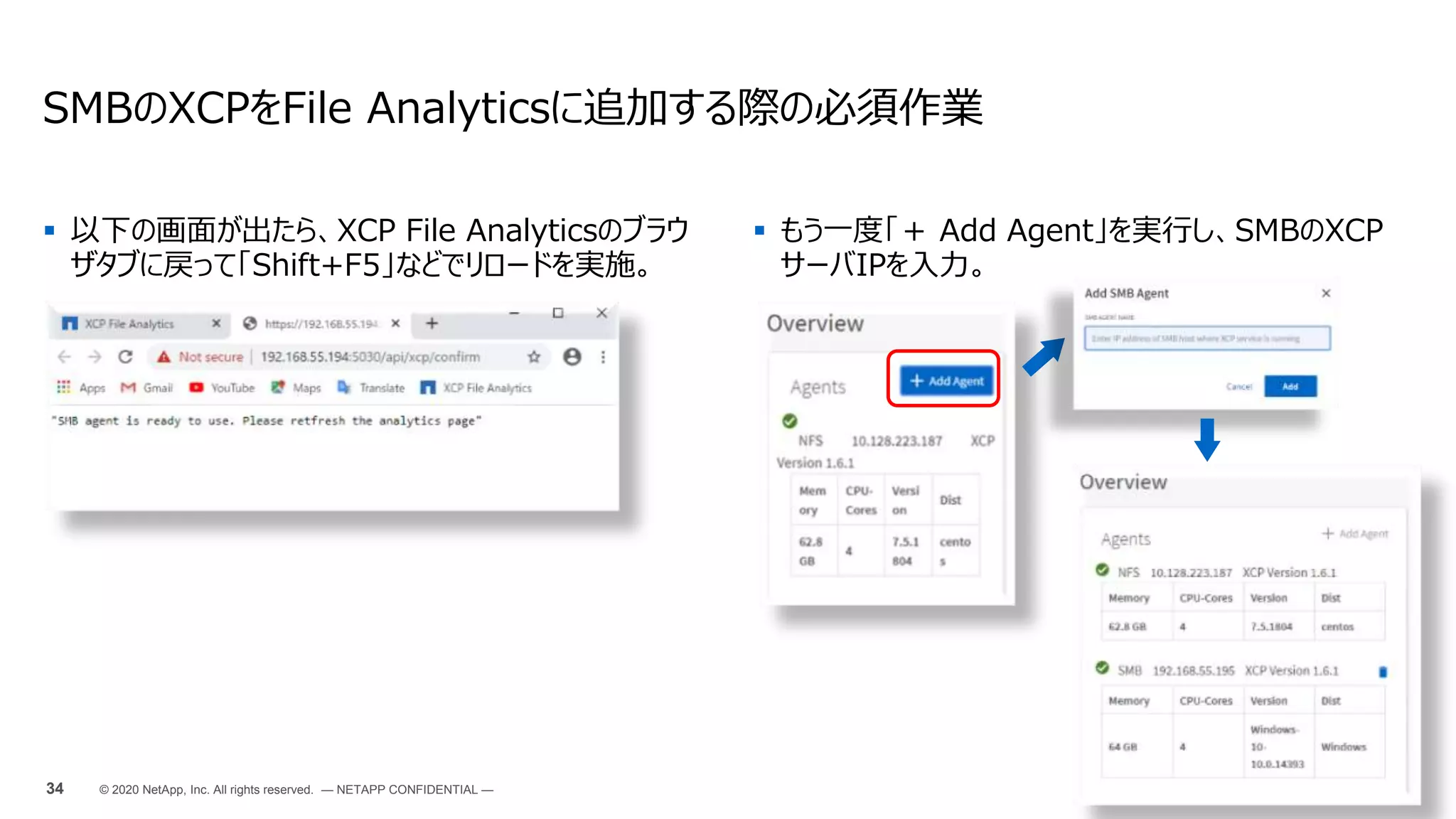  以下の画面が出たら、XCP File Analyticsのブラウ
ザタブに戻って「Shift+F5」などでリロードを実施。
SMBのXCPをFile Analyticsに追加する際の必須作業
34 © 2020 NetApp, Inc. All rights reserved. — NETAPP CONFIDENTIAL —
 もう一度「＋ Add Agent」を実行し、SMBのXCP
サーバIPを入力。
 