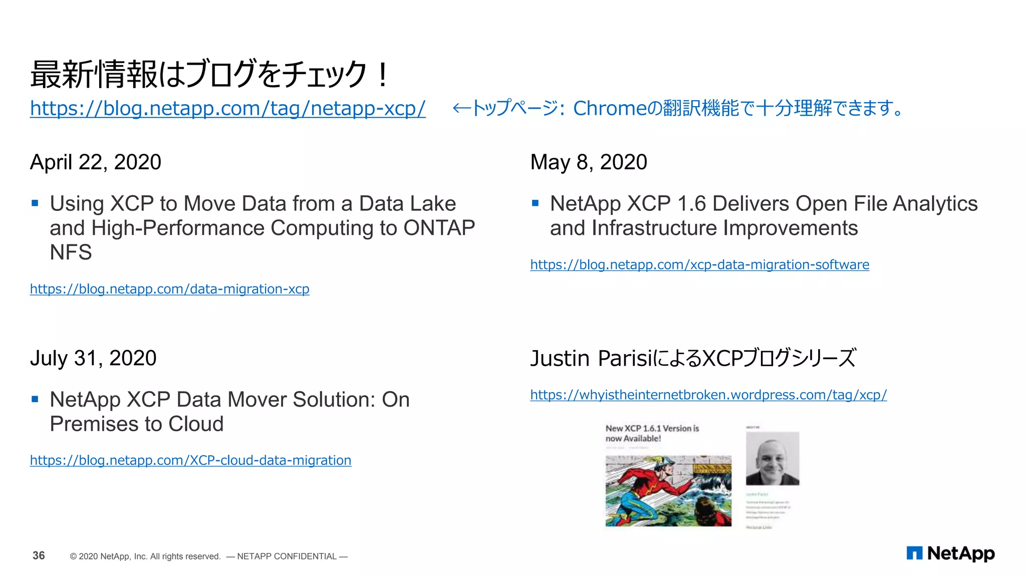 最新情報はブログをチェック！
April 22, 2020
 Using XCP to Move Data from a Data Lake
and High-Performance Computing to ONTAP
NFS
https://blog.netapp.com/data-migration-xcp
May 8, 2020
 NetApp XCP 1.6 Delivers Open File Analytics
and Infrastructure Improvements
https://blog.netapp.com/xcp-data-migration-software
July 31, 2020
 NetApp XCP Data Mover Solution: On
Premises to Cloud
https://blog.netapp.com/XCP-cloud-data-migration
Justin ParisiによるXCPブログシリーズ
https://whyistheinternetbroken.wordpress.com/tag/xcp/
https://blog.netapp.com/tag/netapp-xcp/ ←トップページ: Chromeの翻訳機能で十分理解できます。
36 © 2020 NetApp, Inc. All rights reserved. — NETAPP CONFIDENTIAL —
 
