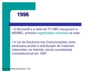 1996 A Microsoft e a rede de TV NBC inauguram a MSNBC, primeira  organização noticiosa  na rede.  A Lei da Decência nas Comunicações norte americana proíbe a distribuição de materiais indecentes via Internet, sendo considerada inconstitucional em 1997.  