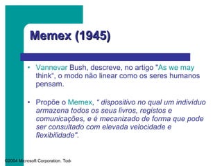 Memex (1945) Vannevar   Bush , descreve, no artigo " As  we   may   think “, o modo não linear como os seres humanos pensam. Propõe o  Memex ,  “ dispositivo no qual um   indivíduo armazena todos os seus livros, registos e comunicações, e é mecanizado de forma que pode ser consultado com elevada velocidade e flexibilidade". 