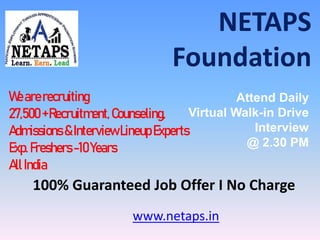 NETAPS
Foundation
www.netaps.in
Wearerecruiting
27,500+Recruitment,Counseling,
Admissions &InterviewLineupExperts
Exp.Freshers-10Years
AllIndia
Attend Daily
Virtual Walk-in Drive
Interview
@ 2.30 PM
100% Guaranteed Job Offer I No Charge
 