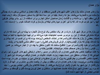 ‫همدان‬ ‫بازار‬
‫جملگی‬ ‫برخوردارند‬ ‫اسالمی‬ ‫معماری‬ ‫بافت‬ ‫از‬ ‫و‬ ‫مسقفند‬ ‫قدیمی‬ ‫شهرهای‬ ‫اغلب‬ ‫بازارهای‬ ‫مانند‬ ‫همدان‬ ‫بازارهای‬
‫تجدد‬ ‫ازباب‬ ‫وقت‬ ‫مسؤوالن‬ ‫دستور‬ ‫به‬ ‫قبل‬ ‫دهه‬ ‫سه‬ .‫دو‬ ‫در‬ ‫بقیه‬ .‫راستا‬ ‫نه‬ ‫جز‬ .‫‌باشند‬
‫ی‬‫م‬ ‫قاجاریه‬ ‫دوره‬ ‫بازمانده‬
‫طرفین‬ ‫بیشتر‬ ‫بنای‬ ‫زیر‬ ‫از‬ ‫استفاده‬ ‫برای‬ ‫تجاری‬ ‫اماکن‬ ‫صاحبان‬ ‫زمان‬ ‫گذشت‬ ‫با‬ ‫و‬ ‫برداشته‬ ‫را‬ ‫آنها‬ ‫سقف‬ ‫گرایی‬
‫داده‬ ‫ازدست‬ ‫را‬ ‫خودر‬ ‫اصالت‬ ‫کرده‬ ‫بازسازی‬ ‫‌ای‬
‫ه‬‫تیغ‬ ‫دیوارهای‬ ‫و‬ ‫آهن‬ ‫تیر‬ ‫با‬ ‫که‬ .‫اند‬ ‫کرده‬ ‫خراب‬ ‫نیز‬ ‫را‬ ‫آنها‬
‫اند‬.
‫دارای‬ ‫که‬ ‫است‬ ‫ورانی‬ ‫پیشه‬ ‫یا‬ ‫التجاره‬ ‫مال‬ ‫نوع‬ ‫یک‬ ‫مختص‬ ‫یک‬ ‫هر‬ ‫و‬ ‫دارند‬ ‫قرار‬ ‫شهر‬ ‫مرکز‬ ‫در‬ ‫بازارها‬ ‫این‬
‫مراجعه‬ ‫کجا‬ ‫به‬ ‫نیازمندیها‬ ‫تهیه‬ ‫برای‬ ‫‌دانند‬
‫ی‬‫م‬ ‫خود‬ ‫احتیاجات‬ ‫حسب‬ ‫بر‬ ‫مردم‬ ‫رو‬ ‫این‬ ‫از‬ ‫هستند‬ ‫مشترکی‬ ‫حرفه‬
‫بیشتری‬ ‫آمد‬ ‫در‬ ‫کسب‬ ‫برای‬ ‫که‬ ‫بوده‬ ‫ثروتمند‬ ‫اشخاص‬ ‫تملک‬ ‫در‬ ‫اکاروانسراها‬ ‫مانند‬ ‫بازارها‬ ‫از‬ ‫بعضی‬ .‫نمایند‬
‫پشت‬ ‫در‬ ‫قاجاریه‬ ‫منشی‬ ‫کاظم‬ ‫میرزا‬ ‫را‬ )‫فعلی‬ ‫‌های‬
‫ش‬‫فرو‬ ‫فرش‬ ‫قیصریه(بازار‬ ‫بازار‬ ‫که‬ ‫چنان‬ ‫‌اند‬
‫ه‬‫شد‬ ‫بنا‬
‫همین‬ ‫بر‬ .‫‌باشد‬
‫ی‬‫م‬ ‫تجار‬ ‫از‬ ‫تن‬ ‫چند‬ ‫به‬ ‫متعلق‬ ‫اکنون‬ ‫که‬ ‫ساخت‬ )‫کاظم‬ ‫میرزا‬ ‫(کاروانسرای‬ ‫خود‬ ‫کاروانسرای‬
‫و‬ ‫کفشدوزخانه‬ .‫موتابخانه‬ .‫خانه‬ ‫صحاف‬ ‫بازارهای‬ ‫راستا‬ ‫قیاس‬ ...
‫زایران‬ ‫نیز‬ ‫و‬ ‫غربی‬ ‫شهرهای‬ ‫ارتباطی‬ ‫‌های‬
‫ه‬‫را‬ ‫مسیر‬ ‫در‬ ‫قرارگرفتن‬ ‫و‬ ‫همدان‬ ‫جغرافیایی‬ ‫خاص‬ ‫موقعیت‬ ‫علت‬ ‫به‬
‫از‬ ‫شهر‬ ‫این‬ ‫‌نمودند‬
‫ی‬‫م‬ ‫توقف‬ ‫همدان‬ ‫در‬ ‫عالیات‬ ‫عتبات‬ ‫زیارت‬ ‫جهت‬ ‫دست‬ ‫دور‬ ‫مناطق‬ ‫و‬ ‫میانه‬ ‫از‬ ‫که‬ ‫انبوهی‬
‫است‬ ‫بوده‬ ‫خوردار‬ ‫بر‬ ‫سیایت‬ ‫و‬ ‫دین‬ ‫توامانی‬ ‫و‬ ‫صفویه‬ ‫دوران‬ ‫از‬ ‫ویژه‬ ‫به‬ ‫جغرافیایی‬ ‫و‬ ‫اقتصادی‬ ‫خاص‬ ‫اهمیت‬.
‫دارد‬ ‫قرار‬ ‫آنها‬ ‫در‬ ‫مشتری‬ ‫پر‬ ‫دکان‬ ‫پانصد‬ ‫از‬ ‫بیش‬ ‫و‬ ‫سقفند‬ ‫دارای‬ ‫همدان‬ ‫(بازارهای‬ :‫‌نویسد‬
‫ی‬‫م‬ ‫جکسن‬ ‫ویلیام‬
‫باید‬ ‫را‬ ‫چرمی‬ ‫اجناس‬ .‫بازرگانی‬ ‫کاالهای‬ ‫جمله‬ ‫از‬ .‫‌کنند‬
‫ی‬‫م‬ ‫یاد‬ )‫ایران‬ ‫(انبار‬ ‫عنوان‬ ‫به‬ ‫شهر‬ ‫این‬ ‫از‬ ‫بازرگانان‬
‫ساختن‬ ‫و‬ ‫گوسفند‬ ‫و‬ ‫گاو‬ ‫پوست‬ ‫آوردن‬ ‫عمل‬ ‫و‬ ‫ساختن‬ ‫در‬ ‫همدانیها‬ ‫هاست‬ ‫خانه‬ ‫دباغ‬ ‫شهر‬ ‫همدان‬ ‫زیرا‬ ‫برد‬ ‫نام‬
)‫اند‬ ‫شده‬ ‫شهره‬ ‫آنها‬ ‫از‬ ‫تجملی‬ ‫اجناس‬
 