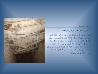 ‫مرمت‬ ‫طرح‬ :
‫تخت‬ ‫بام‬ ‫مرمتی‬ ‫های‬ ‫دیتایل‬ ‫اجرای‬.
‫کوبی‬ ‫تخته‬ , ‫حمال‬ ‫تیر‬ ‫روی‬ ‫گرفته‬ ‫قرار‬ ‫تیرچه‬ ‫روی‬
‫روی‬ ‫سپس‬ ‫گیاهان‬ ‫های‬ ‫شاخه‬ ‫اندکی‬ ‫آن‬ ‫روی‬ ‫و‬ ‫شود‬
‫آن‬
5
‫آوار‬ ‫خاک‬ ‫آن‬ ‫روی‬ ‫بعد‬ ‫و‬ ‫گل‬ ‫غوره‬ ‫متر‬ ‫سانتی‬
‫سپس‬
5
‫شیره‬ ‫سوخته‬ ‫ان‬ ‫روی‬ ‫کاهگل‬ ‫متر‬ ‫سانتی‬
‫برای‬ ‫سپس‬ ‫و‬ ‫نازک‬ ‫کاهگل‬ ‫الیه‬ ‫یک‬ ‫آخر‬ ‫الیه‬ ‫و‬ ‫انگور‬
‫الیه‬ ‫یک‬ ‫گیاهان‬ ‫کنی‬ ‫ریشه‬ ‫و‬ ‫زدگی‬ ‫یخ‬ ‫از‬ ‫ممانعت‬
‫ریزند‬ ‫می‬ ‫آن‬ ‫روی‬ ‫نمک‬.
 