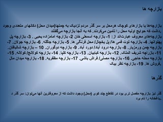 ‫ها‬ ‫بازارچه‬
‫وجود‬ ‫متعددی‬ ‫دکانهای‬ )‫محل‬ ‫چمنها(میدان‬ ‫به‬ ‫نزدیک‬ ‫مردم‬ ‫گذر‬ ‫سر‬ ‫بر‬ ‫هرمحل‬ ‫کوچک‬ ‫بازارهای‬ ‫یا‬ ‫‌ها‬
‫ه‬‫بازارچ‬
‫‌گفتند‬
‫ی‬‫م‬ ‫بازارچه‬ ‫آنجا‬ ‫به‬ ‫که‬ .‫‌کردند‬
‫ی‬‫م‬ ‫تأمین‬ ‫را‬ ‫محل‬ ‫اولیه‬ ‫حوایج‬ ‫که‬ ‫داشت‬.
:‫از‬ ‫‌اند‬
‫ت‬‫عبار‬ ‫معروف‬ ‫‌های‬
‫ه‬‫بازارچ‬
1
‫خان‬ ‫اسمعلی‬ ‫بازارچه‬ -
2
. ‫یحیی‬ ‫امامزاده‬ ‫بازارچه‬ -
3
‫پل‬ ‫بازارچه‬ -
.‫پهلوانها‬
4
.‫ها‬ ‫فرنگی‬ ‫محل‬ /‫یخچال‬ ‫پل‬ /‫ها‬ ‫قمی‬ ‫توت‬ ‫بازارچه‬ -
5
.‫جاگله‬ ‫بازارچه‬ -
6
.‫جوالن‬ ‫بازارچه‬ -
7
-
.‫ورمزیار‬ ‫چمن‬ ‫بازارچه‬
8
.‫آباد‬ ‫دورد‬ /‫آباد‬ ‫درود‬ ‫بازارچه‬ -
9
.‫دوگوران‬ ‫بازارچه‬ -
10
.‫شالبافان‬ ‫بازارچه‬ –
11
.‫الملک‬ ‫شریف‬ ‫بازراچه‬ -
12
.‫کبابیان‬ ‫بازارچه‬ -
13
.‫کلپا‬ ‫بازارچه‬ -
14
.‫کوالنه‬ /‫کوالنج‬ ‫بازارچه‬ -
15
-
.‫حاجی‬ ‫محله‬ ‫بازارچه‬
16
.‫باشی‬ ‫فراش‬ /‫مصلی‬ ‫بازارچه‬ -
17
.‫مظفریه‬ ‫بازارچه‬ -
18
‫مال‬ ‫میدان‬ ‫بازارچه‬ -
.‫ها‬ ‫فروش‬
19
‫بیک‬ ‫نظر‬ ‫بازارچه‬ - .
‫گذرها‬
‫د‬ ‫گذر‬ ‫سر‬ :‫‌توان‬
‫ی‬‫م‬ ‫آنها‬ ‫معروفترین‬ ‫از‬ ‫که‬ ‫داشت‬ ‫وجود‬ )‫(محل‬ ‫کوی‬ ‫چند‬ ‫تقاطع‬ ‫در‬ ‫بود‬ ‫تری‬ ‫مفصل‬ ‫بازارچه‬ ‫نیز‬ ‫گذر‬
‫برد‬ ‫نام‬ ‫را‬ ‫باغخانه‬.
 