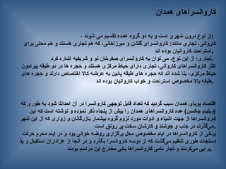 ‫همدان‬ ‫کاروانسراهای‬
، ‫شوند‬ ‫می‬ ‫تقسیم‬ ‫عمده‬ ‫گروه‬ ‫دو‬ ‫به‬ ‫و‬ ‫است‬ ‫شهری‬ ‫درون‬ ‫نوع‬ ‫از‬:
‫برای‬ ‫محلی‬ ‫هم‬ ‫و‬ ‫هستند‬ ‫تجاری‬ ‫هم‬ ‫که‬ ،‫میرزاخانی‬ ‫و‬ ‫گلشن‬ ‫کاروانسرای‬ :‫مانند‬ ‫تجاری‬ ،‫کاروانی‬
‫اند‬ ‫بوده‬ ‫کاروانیان‬ ‫استراحت‬.
‫کرد‬ ‫اشاره‬ ‫شریفیه‬ ‫و‬ ‫نو‬ ‫صفرخان‬ ‫کاروانسرای‬ ‫به‬ ‫توان‬ ‫می‬ ،‫نوع‬ ‫این‬ ‫از‬ :‫تجاری‬.
‫پیرامون‬ ‫طبقه‬ ‫دو‬ ‫در‬ ‫ها‬ ‫حجره‬ ‫و‬ ‫هستند‬ ‫مرکزی‬ ‫حیاط‬ ‫دارای‬ ‫تجاری‬ ،‫کاروانی‬ ‫کاروانسراهای‬ ‫اکثر‬
‫های‬ ‫حجره‬ ‫و‬ ‫دارند‬ ‫اختصاص‬ ‫کاال‬ ‫عرضه‬ ‫به‬ ‫پائین‬ ‫طبقه‬ ‫های‬ ‫حجره‬ ‫که‬ ‫اند‬ ‫شده‬ ‫بنا‬ ،‫مرکزی‬ ‫حیاط‬
‫اند‬ ‫بوده‬ ‫کاروانیان‬ ‫خواب‬ ‫و‬ ‫استراحت‬ ‫مخصوص‬ ‫باال‬ ‫طبقه‬.
‫که‬ ‫طوری‬ ‫به‬ ‫شود‬ ‫احداث‬ ‫آن‬ ‫در‬ ‫کاروانسرا‬ ‫توجهی‬ ‫قابل‬ ‫تعداد‬ ‫که‬ ‫گردید‬ ‫سبب‬ ‫همدان‬ ‫پویای‬ ‫اقتصاد‬
‫این‬ ‫که‬ ‫است‬ ‫نوشته‬ ‫و‬ ‫نموده‬ ‫ذکر‬ ‫پنجاه‬ ‫از‬ ‫بیش‬ ‫را‬ ‫همدان‬ ‫کاروانسراهای‬ ‫عده‬ )‫جکسن‬ ‫(ویلیام‬
‫شهر‬ ‫این‬ ‫از‬ ‫که‬ ‫زواری‬ ‫و‬ ‫بازرگانان‬ ‫بیشمار‬ ‫گروه‬ ‫لزوم‬ ‫مورد‬ ‫ادوات‬ ‫و‬ ‫اشیاء‬ ‫جهت‬ ‫از‬ ‫کاروانسراها‬
‫است‬ ‫رونق‬ ‫پر‬ ‫سخت‬ ‫کارشان‬ ‫و‬ ‫جوشند‬ ‫و‬ ‫جنب‬ ‫در‬ ‫‌گذرند‬
‫ی‬‫م‬.
‫حرکت‬ ‫محرم‬ ‫ایام‬ ‫در‬ ‫و‬ ‫بود‬ ‫خوانی‬ ‫روضه‬ ‫برگزاری‬ ‫محل‬ ‫مخصوص‬ ‫ایام‬ ‫در‬ ‫کاروانسراها‬ ‫از‬ ‫برخی‬
‫پذ‬ ‫و‬ ‫استقبال‬ ‫عزاداران‬ ‫از‬ ‫آنجا‬ ‫در‬ ‫و‬ ‫—ذرد‬‫گ‬‫ب‬ ‫کاروانسرا‬ ‫دوسه‬ ‫از‬ ‫که‬ ‫‌گشت‬
‫ی‬‫م‬ ‫تنظیم‬ ‫طوری‬ ‫دستجات‬
‫بودند‬ ‫مراسم‬ ‫این‬ ‫مخارج‬ ‫بانی‬ ‫کاروانسراها‬ ‫نامی‬ ‫تجار‬ ‫و‬ ‫‌کردند‬
‫ی‬‫م‬ ‫یرایی‬.
 