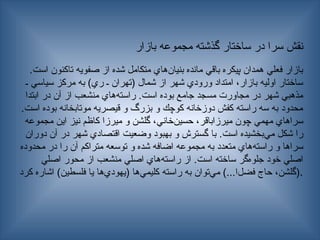 ‫بازار‬ ‫مجموعه‬ ‫گذشته‬ ‫ساختار‬ ‫در‬ ‫سرا‬ ‫نقش‬
.‫است‬ ‫تاكنون‬ ‫صفويه‬ ‫از‬ ‫شده‬ ‫متكامل‬ ‫‌هاي‬
‫ن‬‫بنيا‬ ‫مانده‬ ‫باقي‬ ‫پيكره‬ ‫همدان‬ ‫فعلي‬ ‫بازار‬
‫ـ‬ ‫سياسي‬ ‫مركز‬ ‫به‬ )‫ري‬ ‫ـ‬ ‫(تهران‬ ‫شمال‬ ‫از‬ ‫شهر‬ ‫ورودي‬ ‫امتداد‬ ،‫بازار‬ ‫اوليه‬ ‫ساختار‬
‫ابتدا‬ ‫در‬ ‫آن‬ ‫از‬ ‫منشعب‬ ‫‌هاي‬
‫ه‬‫راست‬ .‫است‬ ‫بوده‬ ‫جامع‬ ‫مسجد‬ ‫مجاورت‬ ‫در‬ ‫شهر‬ ‫مذهبي‬
.‫است‬ ‫بوده‬ ‫موتابخانه‬ ‫قيصريه‬ ‫و‬ ‫بزرگ‬ ‫و‬ ‫كوچك‬ ‫دوزخانه‬ ‫كفش‬ ‫راسته‬ ‫سه‬ ‫به‬ ‫محدود‬
‫مجموعه‬ ‫اين‬ ‫نيز‬ ‫كاظم‬ ‫ميرزا‬ ‫و‬ ‫گلشن‬ ،‫‌خاني‬
‫ن‬‫حسي‬ ،‫ميرزاباقر‬ ‫چون‬ ‫مهمي‬ ‫سراهاي‬
‫دوران‬ ‫آن‬ ‫در‬ ‫شهر‬ ‫اقتصادي‬ ‫وضعيت‬ ‫بهبود‬ ‫و‬ ‫گسترش‬ ‫با‬ .‫است‬ ‫‌بخشيده‬
‫ي‬‫م‬ ‫شكل‬ ‫را‬
‫محدوده‬ ‫در‬ ‫را‬ ‫آن‬ ‫متراكم‬ ‫توسعه‬ ‫و‬ ‫شده‬ ‫اضافه‬ ‫مجموعه‬ ‫به‬ ‫متعدد‬ ‫‌هاي‬
‫ه‬‫راست‬ ‫و‬ ‫سراها‬
‫اصلي‬ ‫محور‬ ‫از‬ ‫منشعب‬ ‫اصلي‬ ‫‌هاي‬
‫ه‬‫راست‬ ‫از‬ .‫است‬ ‫ساخته‬ ‫‌گر‬
‫ه‬‫جلو‬ ‫خود‬ ‫اصلي‬
‫كرد‬ ‫اشاره‬ )‫فلسطين‬ ‫يا‬ ‫‌ها‬
‫ي‬‫(يهود‬ ‫‌ها‬
‫ي‬‫كليم‬ ‫راسته‬ ‫به‬ ‫‌توان‬
‫ي‬‫م‬ )...‫‌ا‬
‫ل‬‫فض‬ ‫حاج‬ ،‫(گلشن‬.
 