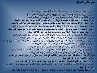 :: ‫همدان‬ ‫سراهای‬
‫است‬ ‫شده‬ ‫مخروبه‬ ‫که‬ ‫گرفته‬ ‫قرار‬ ‫ذغالیها‬ ‫راسته‬ ‫در‬ ‫کاروانسرا‬ ‫این‬ : ‫تحدید‬ ‫سرای‬.
)‫است‬ ‫باباطاهر‬ ‫خیابان‬ ‫شرق‬ ‫از‬ ‫(ورود‬ ‫بازار‬ ‫غربی‬ ‫جنوب‬ ‫ضلع‬ ‫در‬ :‫سبزواری‬ ‫سرای‬.
)‫است‬ ‫باباطاهر‬ ‫خیابان‬ ‫شرق‬ ‫از‬ ‫(ورودی‬ ‫اسکندریه‬ ‫راسته‬ ‫شمال‬ ‫در‬ :‫افتخاری‬ ‫سرای‬
‫کاالست‬ ‫انبار‬ ‫محل‬ ‫و‬ ‫حجره‬ ‫تعداد‬ ‫بیشترین‬ ‫دارای‬ ،‫بازار‬ ‫غربی‬ ‫جنوب‬ ‫در‬ ‫قبله‬ ‫راسته‬ ‫در‬ :‫قدسیه‬ ‫سرای‬.
‫با‬ : ‫قبله‬ ‫سرای‬
16
‫کاالست‬ ‫انبار‬ ‫محل‬ ً
‫ال‬‫فع‬ ‫و‬ ‫است‬ ‫واقع‬ ‫بازار‬ ‫غریب‬ ‫جنوب‬ ‫و‬ ‫قبله‬ ‫راسته‬ ‫در‬ ‫حجره‬ ‫باب‬ .
‫است‬ ‫معماری‬ ‫ارزش‬ ‫واجد‬ ‫لیکن‬ ،‫است‬ ‫مخروبه‬ ‫گرچه‬ ‫و‬ ‫گرفته‬ ‫قرار‬ ‫بازار‬ ‫غرب‬ ‫در‬ :‫یاری‬ ‫یعقوب‬ ‫سرای‬.
‫است‬ ‫شده‬ ‫مشهور‬ ‫نام‬ ‫این‬ ‫به‬ ‫پیغمبر‬ ‫مسجد‬ ‫با‬ ‫مجاورت‬ ‫علت‬ ‫به‬ ‫و‬ ‫است‬ ‫بازار‬ ‫غربی‬ ‫ضلع‬ ‫در‬ : ‫پیغمبر‬ ‫سرای‬.
‫است‬ ‫شده‬ ‫کاال‬ ‫انبار‬ ‫محل‬ ً
‫ال‬‫فع‬ ‫و‬ ‫شده‬ ‫واقع‬ ‫پیمبر‬ ‫راسته‬ ‫شمال‬ ‫در‬ :‫مطلب‬ ‫دکتر‬ ‫سرای‬.
‫است‬ ‫گردیده‬ ‫تبدیل‬ ‫کاال‬ ‫انبار‬ ‫محل‬ ‫به‬ ‫و‬ ‫شده‬ ‫واقع‬ ‫خانی‬ ‫حسین‬ ‫راسته‬ ‫غرب‬ ‫در‬ : ‫یوسف‬ ‫مال‬ ‫حاج‬ ‫سرای‬.
‫است‬ ‫گردیده‬ ‫تبدیل‬ ‫کاال‬ ‫انبار‬ ‫محل‬ ‫به‬ ‫و‬ ‫شده‬ ‫واقع‬ ‫خانی‬ ‫حسین‬ ‫راسته‬ ‫شمال‬ ‫در‬ : ‫دراز‬ ‫داالن‬ ‫سرای‬.
‫است‬ ‫اولیه‬ ‫معماری‬ ‫هویت‬ ‫فاقد‬ ‫حاضر‬ ‫در‬ ،‫قربان‬ ‫سید‬ ‫سرای‬ ‫روبروی‬ ‫و‬ ‫خانی‬ ‫حسین‬ ‫راسته‬ ‫شمال‬ ‫در‬ : ‫رنگرزها‬ ‫سرای‬.
‫است‬ ‫متروکه‬ ً
‫ال‬‫فع‬ ‫و‬ ‫است‬ ‫خانی‬ ‫حسین‬ ‫راسته‬ ‫غربی‬ ‫شمال‬ ‫در‬ : ‫قربان‬ ‫سید‬ ‫سرای‬.
‫است‬ ‫خانی‬ ‫حسین‬ ‫سرای‬ ‫غربی‬ ‫بخش‬ ‫جوار‬ ‫در‬ ‫و‬ ‫بازار‬ ‫غربی‬ ‫شمال‬ ‫در‬ :‫سینا‬ ‫سرای‬.
‫است‬ ‫فروشی‬ ‫پشم‬ ‫آن‬ ‫غالب‬ ‫کاربری‬ ‫اینکه‬ ‫و‬ ‫است‬ ‫واقع‬ ‫الـله‬ ‫فضل‬ ‫حاج‬ ‫راسته‬ ‫انتهای‬ ‫در‬ :‫مازوجی‬ ‫سرای‬.
‫است‬ ‫فروشی‬ ‫پشم‬ ‫آن‬ ‫غالب‬ ‫کاربری‬ ‫و‬ ‫است‬ ‫واقع‬ ‫بازار‬ ‫شمال‬ ‫در‬ : ‫نهاوندی‬ ‫سرای‬.
‫و‬ ‫باشد‬ ‫می‬ ‫اکباتان‬ ‫خیابان‬ ‫از‬ ‫ان‬ ‫اصلی‬ ‫درب‬ .‫است‬ ‫واقع‬ ‫کاظم‬ ‫میرزا‬ ‫حاج‬ ‫کاروانسرای‬ ‫شمال‬ ‫در‬ : ‫گمرک‬ ‫سرای‬
‫است‬ ‫فروشی‬ ‫فرش‬ ، ‫آن‬ ‫غالب‬ ‫کاربری‬.
‫دارد‬ ‫قرار‬ ‫فروشان‬ ‫آهن‬ ‫سرای‬ ‫مجاورت‬ ‫در‬ ‫جنوب‬ ‫از‬ ‫و‬ ‫گمرک‬ ‫سرای‬ ‫شرقی‬ ‫ضلع‬ ‫در‬ : ‫روحیه‬ ‫سرای‬.
‫آن‬ ‫غالب‬ ‫کاربری‬ .‫هاست‬ ‫فروش‬ ‫آهک‬ ‫راسته‬ ‫شمال‬ ‫و‬ ‫کاظم‬ ‫میرزا‬ ‫سرای‬ ‫شرقی‬ ‫شمال‬ ‫در‬ :‫ها‬ ‫فروش‬ ‫آهن‬ ‫سرای‬،
‫است‬ ‫فروش‬ ‫آهن‬.
‫است‬ ‫یافته‬ ‫شهرت‬ ‫روز‬ ‫بازار‬ ‫نام‬ ‫به‬ ‫و‬ ‫زرگرهاست‬ ‫راسته‬ ‫جنوب‬ ‫و‬ ‫بازار‬ ‫غرب‬ ‫در‬ : ‫ابوالحسن‬ ‫حاج‬ ‫سرای‬.
 