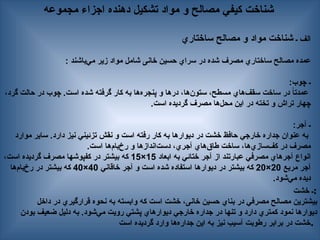 ‫مجموعه‬ ‫اجزاء‬ ‫دهنده‬ ‫تشكيل‬ ‫مواد‬ ‫و‬ ‫مصالح‬ ‫كيفي‬ ‫شناخت‬
‫ـ‬ ‫الف‬
‫ساختاري‬ ‫مصالح‬ ‫و‬ ‫مواد‬ ‫شناخت‬
: ‫‌باشند‬
‫ي‬‫م‬ ‫زير‬ ‫مواد‬ ‫شامل‬ ‫خانی‬ ‫حسین‬ ‫سراي‬ ‫در‬ ‫شده‬ ‫مصرف‬ ‫ساختاري‬ ‫مصالح‬ ‫عمده‬
:‫چوب‬ ‫ـ‬
،‫گرد‬ ‫حالت‬ ‫در‬ ‫چوب‬ .‫است‬ ‫شده‬ ‫گرفته‬ ‫كار‬ ‫به‬ ‫‌ها‬
‫ه‬‫پنجر‬ ‫و‬ ‫درها‬ ،‫‌ها‬
‫ن‬‫ستو‬ ،‫مسطح‬ ‫‌هاي‬
‫ف‬‫سق‬ ‫ساخت‬ ‫در‬ ً
‫ا‬‫عمدت‬
.‫است‬ ‫گرديده‬ ‫مصرف‬ ‫‌ها‬
‫ل‬‫مح‬ ‫اين‬ ‫در‬ ‫تخته‬ ‫و‬ ‫تراش‬ ‫چهار‬
:‫آجر‬ ‌
‫ـ‬
‫موارد‬ ‫ساير‬ .‫دارد‬ ‫نيز‬ ‫تزئيني‬ ‫نقش‬ ‫و‬ ‫است‬ ‫رفته‬ ‫كار‬ ‫به‬ ‫ديوارها‬ ‫در‬ ‫خشت‬ ‫حافظ‬ ‫خارجي‬ ‫جداره‬ ‫عنوان‬ ‫به‬
.‫است‬ ‫‌ها‬
‫م‬‫‌با‬
‫خ‬‫ر‬ ‫و‬ ‫‌اندازها‬
‫ت‬‫دس‬ ،‫آجري‬ ‫‌هاي‬
‫ق‬‫طا‬ ‌
‫ت‬‫ساخ‬ ،‫‌ها‬
‫ي‬‫‌ساز‬
‫ف‬‫ك‬ ‫در‬ ‫مصرف‬
‫ابعاد‬ ‫به‬ ‫ختائي‬ ‫آجر‬ ‫از‬ ‫عبارتند‬ ‫مصرفي‬ ‫آجرهاي‬ ‫انواع‬
15
×
15
،‫است‬ ‫گرديده‬ ‫مصرف‬ ‫كفپوشها‬ ‫در‬ ‫بيشتر‬ ‫كه‬
‫مربع‬ ‫آجر‬
20
×
20
‫خاقاني‬ ‫آجر‬ ‫و‬ ‫است‬ ‫شده‬ ‫استفاده‬ ‫ديوارها‬ ‫در‬ ‫بيشتر‬ ‫كه‬
40
×
40
‫‌ها‬
‫م‬‫‌با‬
‫خ‬‫ر‬ ‫در‬ ‫بيشتر‬ ‫كه‬
.‫‌شود‬
‫ي‬‫م‬ ‫ديده‬
‫خشت‬ ‫ـ‬:
‫داخل‬ ‫در‬ ‫قرارگيري‬ ‫نحوه‬ ‫به‬ ‫وابسته‬ ‫كه‬ ‫است‬ ‫خشت‬ ،‫خانی‬ ‫حسین‬ ‫بناي‬ ‫در‬ ‫مصرفي‬ ‫—الح‬‫ص‬‫م‬ ‫بيشترين‬
‫بودن‬ ‫ضعيف‬ ‫دليل‬ ‫به‬ .‫‌شود‬
‫ي‬‫م‬ ‫رويت‬ ‫پشتي‬ ‫ديوارهاي‬ ‫خارجي‬ ‫جداره‬ ‫در‬ ‫تنها‬ ‫و‬ ‫دارد‬ ‫كمتري‬ ‫نمود‬ ‫ديوارها‬
‫است‬ ‫گرديده‬ ‫وارد‬ ‫‌ها‬
‫ه‬‫جدار‬ ‫اين‬ ‫به‬ ‫نيز‬ ‫آسيب‬ ‫رطوبت‬ ‫برابر‬ ‫در‬ ‫خشت‬.
 