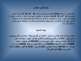 ‫همدان‬ ‫جغرافياي‬:
‫مساحت‬ ‫با‬ ‫همدان‬ ‫استان‬
19025
‫مدارهاي‬ ‫بين‬ ‫مربع‬ ‫كيلومتر‬
́
59
˚
33
́
‫و‬
49
˚
35
‫شمالي‬ ‫عرض‬
́
‫ونيمروزان‬
34
˚
47
‫و‬
́
36
˚
49
‫از‬ ،‫زنجان‬ ‫به‬ ‫شمال‬ ‫از‬ .‫است‬ ‫ايران‬ ‫غربي‬ ‫استانهاي‬ ‫جزء‬ ‫شرقي‬ ‫طول‬
‫الوند‬ ‫كوه‬ .‫است‬ ‫متصل‬ ‫وكردستان‬ ‫كرمانشاه‬ ‫به‬ ‫غرب‬ ‫از‬ ‫و‬ ‫مركزي‬ ‫به‬ ‫شرق‬ ‫از‬ ‫لرستان‬ ‫به‬ ‫جنوب‬
‫زاگرس‬ ‫شرقي‬ ‫انشعابات‬ ‫از‬ ‫منفردي‬ ‫كوهستان‬ ‫آنجا‬ ‫وجنوب‬ ‫غرب‬ ‫در‬ ‫گسترده‬ ‫همدان‬ ‫شهر‬ ‫فراروي‬
‫دارد‬ ‫قرار‬ ‫مركزي‬..
‫تسميه‬ ‫وجه‬
‫و‬ ‫نوين‬ ‫فارسي‬ ‫در‬ ‫همدان‬ ، ‫ميانه‬ ‫فارسي‬ ‫در‬ ‫اهمدان‬ ، ‫امروز‬ ‫در‬ ‫همدان‬ ‫هاي‬ ‫‍ژه‬
‍
‫ا‬‫و‬ ‫به‬ ‫همدان‬
، ‫آمدن‬ ‫گرد‬ ‫محل‬ ، ‫شهر‬ ، ‫اجتماع‬ ‫معناي‬ ‫به‬ ‫باستان‬ ‫فارسي‬ ‫در‬ ‫هگمتانه‬ ، ‫كهن‬ ‫عربي‬
‫با‬ ‫ن‬ ‫شهرستا‬ ‫اكنون‬ . ‫شود‬ ‫مي‬ ‫ناميده‬ ‫گردآمدگان‬
500/563
‫حدود‬ ‫و‬ ‫جمعيت‬ ‫نفر‬
119960
‫حدود‬ ‫كه‬ ‫خانوار‬
420000
‫حدود‬ ‫و‬ ‫شهري‬ ‫نقاط‬ ‫در‬ ‫تن‬
144000
‫در‬ ‫در‬ ‫تن‬
ً
‫ال‬‫ك‬ ، ‫روستا‬
109100
‫با‬ ‫مسكوني‬ ‫واحد‬
100
– ‫برق‬ %
5/30
‫و‬ ‫تلفن‬ %
5/82
‫لوله‬ %
‫و‬ ‫آب‬ ‫كشي‬
60
‫گاز‬ ‫كشي‬ ‫لوله‬ % .
 