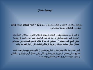 ‫همدان‬ ‫جمعيت‬:
‫سال‬ ‫سرشماري‬ ‫طبق‬ ‫بر‬ ‫همدان‬ ‫در‬ ‫ساكن‬ ‫جمعيت‬
1375
000/678/1
‫نفر(كه‬
3/48
‫و‬ ‫شهري‬
6/51
)‫اند‬ ‫ساكن‬ ‫روستا‬ ‫در‬ .
.‫است‬ ‫بوده‬ ‫يهوديان‬ ‫مهم‬ ‫كانون‬ ‫از‬ ‫استرومردخاي‬ ‫مزار‬ ‫وجود‬ ‫علت‬ ‫به‬ ‫همدان‬ ‫شهر‬
‫بافندگي‬ ،‫زرگري‬ ،‫گري‬ ‫سفال‬ ،‫بافي‬ ‫قالي‬ ،‫سازي‬ ‫چرم‬ ‫ديرباز‬ ‫از‬ ‫همدان‬ ‫دستي‬ ‫صنايع‬
‫است‬ ‫بوده‬ ‫مكانيكي‬ ‫تعمير‬ ‫و‬ ‫سازي‬ ‫كبريت‬ ‫اخيرا‬ ‫و‬
‫ترك‬ ً
‫ا‬‫غالب‬ ‫روستاهاي‬ ‫اهالي‬ ‫مدام‬ ‫مهاجرت‬ ‫با‬ ‫همدان‬ ‫شهري‬ ‫جمعيت‬ ‫قومي‬ ‫تركيب‬
‫با‬ ‫چند‬ ‫هر‬ ‫است‬ ‫كرده‬ ‫تغيير‬ ‫بيش‬ ‫كما‬ ‫اخير‬ ‫ده‬ ‫سه‬ ‫دو‬ ‫طي‬ ً
‫ا‬‫خصوص‬ ‫شهر‬ ‫به‬ ‫زبان‬
‫ولي‬ ‫يابد‬ ‫مي‬ ‫گسترش‬ ‫فارسي‬ ‫فرهنگ‬ ً
‫ا‬‫تدريج‬ ‫روستايي‬ ‫مهاجرن‬ ‫شدن‬ ‫الطبع‬ ‫مدني‬
‫يافت‬ ‫نخواهد‬ ‫باز‬ ‫را‬ ‫اش‬ ‫گذشته‬ ‫فرهنگي‬ ‫هويت‬ ‫و‬ ‫ديرينه‬ ‫اصالت‬ ‫ديگر‬ ‫همدان‬
 