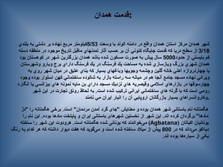 ‫همدان‬ ‫قدمت‬:
‫وسعت‬ ‫با‬ ‫الوند‬ ‫دامنه‬ ‫در‬ ‫واقع‬ ‫همدان‬ ‫استان‬ ‫مركز‬ ‫همدان‬ ‫شهر‬
5/53
‫بلندي‬ ‫به‬ ‫دشتي‬ ‫بر‬ ‫نهاده‬ ‫مربع‬ ‫كيلومتر‬
3/18
‫دسته‬ ‫منطقه‬ ‫در‬ ‫موجود‬ ‫تاريخ‬ ‫ماقبل‬ ‫تمدنهاي‬ ‫آثار‬ ‫حسب‬ ‫بر‬ ‫آن‬ ‫كنوني‬ ‫جايگاه‬ ‫قدمت‬ ‫كه‬ ‫دريا‬ ‫سطح‬ ‫از‬
‫حدود‬ ‫از‬ ‫بايستي‬ ‫كم‬
5000
‫بود‬ ‫كوهستان‬ ‫در‬ ‫شهر‬ ‫بزرگترين‬ ‫همدان‬ ‫باشد‬ ‫شده‬ ‫مسكون‬ ‫صورت‬ ‫به‬ ‫پيش‬ ‫سال‬
‫وشهرستان‬ ‫وبارو‬ ‫برج‬ ‫داراي‬ ‫فرسنگ‬ ‫يك‬ ‫در‬ ‫فرسنگ‬ ‫يك‬ ‫مساحت‬ ‫به‬ ‫شده‬ ‫وبازسازي‬ ‫بزرگ‬ ‫شهري‬ ‫همدان‬
‫به‬ ‫روي‬ ‫شهر‬ ‫ميان‬ ‫در‬ ‫عتيق‬ ‫بناي‬ ‫كه‬ ‫بسيار‬ ‫وباغهاي‬ ‫وجويها‬ ‫وچشمه‬ ‫گلين‬ ‫خانه‬ ‫آهني‬ ‫چهاردروازه‬ ‫با‬
‫وجود‬ ‫بوده‬ ‫استوار‬ ‫كهن‬ ‫ساختماني‬ ‫شالوده‬ ‫به‬ ‫بازار‬ ‫راسته‬ ‫سه‬ ‫ميانه‬ ‫در‬ ‫هم‬ ‫آنجا‬ ‫جامع‬ ‫مسجد‬ ‫نهاده‬ ‫ويراني‬
‫انگاره‬ ‫يا‬ ‫بيزانسي‬ ‫هاي‬ ‫نمونه‬ ‫مايه‬ ‫بن‬ ‫داراي‬ ‫مسجد‬ ‫نزديك‬ ‫هاي‬ ‫وقيصريه‬ ‫اسالمي‬ ‫بازارهاي‬ ‫در‬ ‫چهارسوقها‬
‫شهر‬ ‫اين‬ ‫در‬ ‫تجارت‬ ‫رونق‬ ‫لحاظ‬ ‫به‬ .‫است‬ ‫شده‬ ‫تركيب‬ ‫ايراني‬ ‫ساختماني‬ ‫هاي‬ ‫گرته‬ ‫با‬ ‫كه‬ ‫است‬ ‫رومي‬
‫نامند‬ ‫مي‬ ‫ايران‬ ‫انبار‬ ‫را‬ ‫آن‬ ‫اروپايي‬ ‫بازرگانان‬ ‫بسيار‬ ‫وكاروانسراهاي‬.
‫"دژ‬ ‫را‬ ‫هگمتانه‬ ‫برخی‬ .‫است‬ "‫مردمان‬ ‫آمدن‬ ‫گرد‬ ‫"جای‬ ‫معنایش‬ ‫و‬ ‫بوده‬ ‫همدان‬ ‫شهر‬ ‫باستانی‬ ‫نام‬ ‫هگمتانه‬
‫را‬ ‫نام‬ ‫این‬ .‫بوده‬ ‫مادها‬ ‫پایتخت‬ ‫و‬ ‫ایران‬ ‫باستانی‬ ‫شهرهای‬ ‫نخستین‬ ‫از‬ ‫شهر‬ ‫این‬ .‫اند‬ ‫کرده‬ ‫برگردان‬ "‫مادها‬
‫اكباتان‬ ‫یونانیان‬
(
Agbatana
)
‫ساخته‬ ‫را‬ ‫شهر‬ ‫این‬ ‫هرودوت‬ .‫است‬ ‫هگمتانه‬ ‫شده‬ ‫یونانی‬ ‫که‬ ‫‌خواندند‬
‌
‫ی‬‫م‬
‫در‬ ‫که‬ ‫‌داند‬
‌
‫ی‬‫م‬ ‫دیااکو‬
800
‫رنگ‬ ‫به‬ ‫کدام‬ ‫هر‬ ‫که‬ ‫داشته‬ ‫دیوار‬ ‫هفت‬ ‫که‬ ‫‌گوید‬
‌
‫ی‬‫م‬ ‫و‬ ‫است‬ ‫شده‬ ‫ساخته‬ ‫میالد‬ ‫از‬ ‫پیش‬
‫اند‬ ‫بوده‬ ‫‌ها‬
‫ه‬‫سیار‬ ‫از‬ ‫یکی‬
.
 