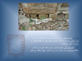 :‫عارضه‬
‫هاي‬ ‫آب‬ ‫نفوذ‬ ‫دليل‬ ‫به‬ ‫است‬ ‫ممكن‬ ‫ها‬ ‫ازاره‬ ‫ديدگي‬ ‫آسيب‬
‫در‬ ‫قناتي‬ ‫گذشته‬ ‫در‬ ‫زيرا‬ ‫باشد‬ ‫نيز‬ ‫آنها‬ ‫داخل‬ ‫به‬ ‫بنا‬ ‫زير‬ ‫زميني‬ ‫زير‬
‫كرده‬ ‫مي‬ ‫عبور‬ ‫بنا‬ ‫زير‬.
:‫عامل‬
‫در‬ ‫كه‬ ‫ازاره‬ ‫هاي‬ ‫سنگ‬ ‫براي‬ ‫مناسب‬ ‫ارتفاع‬ ‫بيني‬ ‫پيش‬ ‫عدم‬
‫كنيم‬ ‫مي‬ ‫استفاده‬ ‫عايق‬ ‫عنوان‬ ‫به‬ ‫باران‬ ‫و‬ ‫برف‬ ‫آب‬ ‫شدن‬ ‫جمع‬ ‫هنگام‬.
 