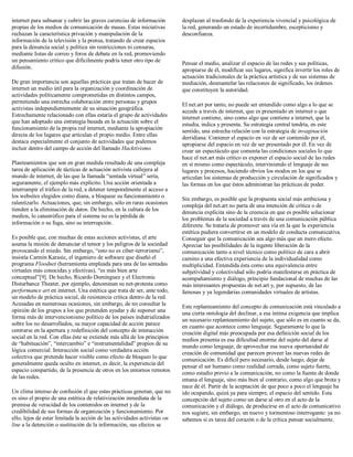 internet para subsanar y cubrir las graves carencias de información
propias de los medios de comunicación de masas. Estas iniciativas
rechazan la característica privación y manipulación de la
información de la televisión y la prensa, tratando de crear espacios
para la denuncia social y política sin restricciones ni censuras,
mediante listas de correo y foros de debate en la red, promoviendo
un pensamiento crítico que difícilmente podría tener otro tipo de
difusión.
De gran importancia son aquellas prácticas que tratan de hacer de
internet un medio útil para la organización y coordinación de
actividades políticamente comprometidas en distintos campos,
permitiendo una estrecha colaboración entre personas y grupos
activistas independientemente de su situación geográfica.
Estrechamente relacionado con ellas estaría el grupo de actividades
que han adoptado una estrategia basada en la actuación sobre el
funcionamiento de la propia red internet, mediante la apropiación
directa de los lugares que articulan el propio medio. Entre ellas
destaca especialmente el conjunto de actividades que podemos
incluir dentro del campo de acción del llamado Hacktivismo.
Planteamientos que son en gran medida resultado de una compleja
tarea de aplicación de tácticas de actuación activista callejera al
mundo de internet, de las que la llamada “sentada virtual” sería,
seguramente, el ejemplo más explícito. Una acción orientada a
interrumpir el tráfico de la red, a detener temporalmente el acceso a
los websites elegidos como diana, a bloquear su funcionamiento o
ralentizarlo. Actuaciones, que, sin embargo, sólo en raras ocasiones
tienden a la eliminación de datos. De hecho, en la cultura de los
medios, lo catastrófico para el sistema no es la pérdida de
información o su fuga, sino su interrupción.
Es posible que, con muchas de estas acciones activistas, el arte
asuma la misión de denunciar el temor y los peligros de la sociedad
provocando el miedo. Sin embargo, “esto no es ciber-terrorismo”,
insistía Carmin Karasic, el ingeniero de software que diseñó el
programa Floodnet (herramienta empleada para una de las sentadas
virtuales más conocidas y efectivas), “es más bien arte
conceptual”[9]. De hecho, Ricardo Domínguez y el Electronic
Disturbance Theater, por ejemplo, denominan su net-protesta como
performance art en internet. Una estética que trata de ser, ante todo,
un modelo de práctica social, de resistencia crítica dentro de la red.
Acusadas en numerosas ocasiones, sin embargo, de no consultar la
opinión de los grupos a los que pretenden ayudar y de suponer una
forma más de intervencionismo político de los países indutrializados
sobre los no desarrollados, su mayor capacidad de acción parece
centrarse en la apertura y redefinición del concepto de interacción
social en la red. Con ellas éste se extiende más allá de los principios
de “habituación”, “intercambio” e “instrumentalidad” propios de su
lógica comercial. Interacción social como verdadera acción
colectiva que pretende hacer visible como efecto de bloqueo lo que
generalmente queda oculto en internet, es decir, la experiencia del
espacio compartido, de la presencia de otros en los entornos remotos
de las redes.
Un clima intenso de confusión el que estas prácticas generan, que no
es sino el propio de una estética de relativización inmediata de la
premisa de veracidad de los contenidos en internet y de la
credibilidad de sus formas de organización y funcionamiento. Por
ello, lejos de estar limitada la acción de las actividades activistas on
line a la detención o sustitución de la información, sus efectos se
desplazan al trasfondo de la experiencia vivencial y psicológica de
la red, generando un estado de incertidumbre, escepticismo y
desconfianza.
Pensar el medio, analizar el espacio de las redes y sus políticas,
apropiarse de él, modificar sus lugares, significa invertir los roles de
actuación tradicionales de la práctica artística y de sus sistemas de
mediación, desmantelar las relaciones de significado, los órdenes
que constituyen la autoridad.
El net.art por tanto, no puede ser entendido como algo a lo que se
accede a través de internet, que es presentado en internet o que
internet contiene, sino como algo que contiene a internet, que la
estudia, indica y presenta. Su estrategia central tendría, en este
sentido, una estrecha relación con la estrategia de invaginación
derridiana: Contener el espacio en vez de ser contenido por él,
apropiarse del espacio en vez de ser presentado por él. En vez de
crear un espectáculo que comenta las condiciones sociales lo que
hace el net.art más crítico es exponer el espacio social de las redes
en sí mismo como espectáculo, interviniendo el lenguaje de sus
lugares y procesos, haciendo obvios los modos en los que se
articulan los sistemas de producción y circulación de significados y
las formas en los que éstos administran las prácticas de poder.
Sin embargo, es posible que la propuesta social más ambiciosa y
compleja del net.art no parta de una intención de crítica o de
denuncia explícita sino de la creencia en que es posible solucionar
los problemas de la sociedad a través de una comunicación pública
diferente. Se trataría de promover una vía en la que la experiencia
estética pudiera convertirse en un modelo de conducta comunicativa.
Conseguir que la comunicación sea algo más que un mero efecto.
Apreciar las posibilidades de la ingente liberación de la
comunicación tanto a nivel técnico como político de cara a abrir
camino a una efectiva experiencia de la individualidad como
multiplicidad. Entendida ésta como una equivalencia entre
subjetividad y colectividad sólo podría manifestarse en práctica de
acompañamiento y diálogo, principio fundacional de muchas de las
más interesantes propuestas de net.art y, por supuesto, de las
famosas y ya legendarias comunidades virtuales de artistas.
Este replanteamiento del concepto de comunicación está vinculado a
una cierta ontología del declinar, a esa íntima exigencia que implica
un necesario replanteamiento del sujeto, que sólo es en cuanto se da,
en cuanto que acontece como lenguaje. Seguramente lo que la
creación digital más preocupada por esa definición social de los
medios presenta es esa dificultad enorme del sujeto del darse al
mundo como lenguaje, de aprovechar esa nueva oportunidad de
creación de comunidad que parecen proveer las nuevas redes de
comunicación. Es difícil pero necesario, desde luego, dejar de
pensar el ser humano como realidad cerrada, como sujeto fuerte,
como estadio previo a la comunicación, no como la fuente de donde
emana el lenguaje, sino más bien al contrario, como algo que brota y
nace de él. Partir de la aceptación de que poco a poco el lenguaje ha
ido ocupando, quizá ya para siempre, el espacio del sentido. Esta
concepción del sujeto como un darse al otro en el acto de la
comunicación y el diálogo, de producirse en el acto de comunicativo
nos sugiere, sin embargo, un nuevo y tormentoso interrogante: ya no
sabemos si es tarea del corazón o de la crítica pensar socialmente.
 