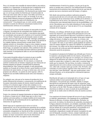 Pero si el concepto más extendido de interactividad es una retórica,
también lo es, seguramente, la fascinación por la ampliación de las
audiencias que siempre han prometido los nuevos medios de
comunicación y sus instrumentos. Una fascinación que mucho tiene
que ver con la que sentían los futuristas por el enorme poder de
efecto que éstas tienen sobre las masas. Ésta debía convertirse en
una instancia positiva, darse la vuelta, ser invertida. Es en este
intento donde debemos enmarcar la propuesta de Brecht de 1932:
“cambiar este aparato (la radio) de la distribución a la
comunicación”. Una propuesta que, en cierto sentido, podemos
considerar un punto de referencia esencial para muchas de las
manifestaciones artísticas en la actualidad.
Crear en la red o a través de ella entornos de intercambio de opinión
y lenguaje, de producción de comunidad como ámbitos para la
movilización social, de nuevos medios, es una práctica que puede
ser considerada como propia de lo implícito en el recurrente término
Tactical Media. Propuesta que ha ido tomando cuerpo en todos
aquellos proyectos derivados de la llamada “ideología californiana”
de los noventa del 'Wired' magazine, o de las premisas de partida de
las ciudades digitales internacionales creadas desde 1994 en
adelante, primero en Amsterdam y luego en otras ciudades europeas.
Iniciativas dentro de las que las comunidades on line de artistas son,
desde luego, sus ejemplos más radicales. Ellas combinan la idea del
arte con la idea de la comunidad, haciendo explícita su premisa en
cada momento: la interpretación debe ser una actividad producida
colectivamente.
Como punto de partida subyace la creencia en que es posible
solucionar los problemas de la sociedad a través de una
comunicación pública diferente. De esta manera, se trataría de
sustituir la interacción ser humano–máquina por una interacción ser
humano-máquina-ser humano contradiciendo la propuesta
desarrollada por Alan Turing por ejemplo, la más generalizada
también en el mundo de la ciencia ficción y quizá también en el arte
electrónico de menor interés, en la que se insiste una y otra vez en
proponer una reflexión –no carente de cierto regocijo- sobre la
llegada de una inevitable indiferenciación entre seres humanos y
máquinas.
En cualquier caso, más que en los intentos de producción de un
ámbito diferencial de encuentro y comunicación, de modificación de
las pautas relacionales propias de internet, donde la producción
artística en la red parece jugar su baza más compleja es en la
reconfiguración misma de las prácticas de lenguaje. Con ella lo que
procura es, ante todo, revelar la heterogeneidad formal y temática de
la red como una fundamentalmente social.
Frente a los sistemas de lenguaje dominantes en internet basados en
la eficacia, el mejor net art, y desde luego que no sólo el más
explícito activismo político, es siempre metáfora de la transmisión,
de la distribución, de la diseminación de los significados, de las
intenciones de significación.
Desde luego que la experiencia de la red no es la de la
fragmentacíon, sino la de la proliferación espontánea de lo múltiple.
El net.art, de esta forma, debe ser planteado como disolución de los
entramados sintagmáticos en función de la libre circulación de las
estructuras y mecanismos asociativos. Es en él, además, donde se
produce un mayor acercamiento entre las dos dimensiones
tradicionales de una obra: esa según la cual se extienden
simultáneamente el total de los estratos y la otra, por la que las
partes se suceden unas a otras[10]. Una indiferenciación de ambas,
característica de las prácticas más comunes del net.art, que trata de
generar una nueva conciencia social del tiempo y el espacio.
Sólo desde estas premisas podemos explicarnos porqué la
caracterización del arte en la red suele estar referida, por un lado, a
la explotación de las extensiones de las variables de los términos, a
la proliferación de las series y las repeticiones infinitas, y, por otro, a
la disyunción como alternatividad excesiva de las posibilidades y los
envíos. Recordemos que en las redes telemáticas el valor social del
signo sólo puede estár en su “valor de deriva”[11], en el deambular
constante de los lenguajes.
Partamos, sin embargo, del hecho de que siempre todo acto de
lectura fue interactivo, que siempre hubo participación activa del
espectador en la concreción de todo texto, recreación en cada acto
de lectura. En efecto, la imagen del receptor forma parte siempre del
código del emisor; el código no existe, pues, en sí mismo, sino
gracias a su manifestación en el discurso, es decir, que no hay obra
sin receptor. Por tanto, lo que todavía queda pendiente de analisis es
cómo los medios digitales son capaces de redefinir las condiciones
de la lectura. Ver cuáles son las nuevas aportaciones en los procesos
de concreción de la obra por parte del espectador, valorar la
dimensión social de este proceso.
Si aceptamos la propuesta de Gadamer que afirmaba que el texto es
la respuesta a una pregunta (dicho de otra manera, solo percibo en
un texto aquello que tiene algo que ver conmigo), nos veremos en la
obligación de determinar que respecto a la creación en la red, lo que
tienen en común obra y receptor es, sobre todo y en primer lugar, el
medio que los transmite. De esta forma, los modos y sistemas de
espacialización de la red no afectan exclusivamente a sus contenidos
sino, sobre todo, al propio sujeto que accede a ella. De hecho, estar
conectado a la red no parece significar tanto estar inmerso en ella
sino más bien “estar distribuido”, algo que sucede porque, como
afirmara Druckery, en la red percepción e información aparecen
siempre unificadas.
Distribución del sujeto en el entramado de la web que es lo que
realmente define la nueva posición del participante en el
ciberespacio. Una posición que contradice, además, la antigua
descripción de esta posición del sujeto como de inmersión, como
aparecía, por ejemplo, en el pionero manifiesto de Nicolas Schöffer
The Future of Art de 1968. Por tanto, la labor de la obra de arte
electrónica no debiera ser tanto el estudio de las posibilidades
sociales de un medio como la reflexión crítica de nuestras acciones
en él.
Una experiencia de lectura la propia del net.art en la que el lenguaje
es reducido, generalmente, a los engranajes de su mutabilidad.
Retorna el aforismo, el truismo, desmembrados. De hecho, los
passwords, los índices, los directorios de contenidos, tan propios de
la lógica exhaustiva de internet, son entidades constituidas sobre la
especificidad solipsista de la palabra, que ejemplifica la primacía de
ésta por delante de la estructura gramatical, convirtiéndola en el
principio rector del orden. Uno, por supuesto, débilmente
constituido y dependiente siempre del carácter incompleto de cada
acto de búsqueda, encuentro y lectura, siempre implicado, por
supuesto, en visiones periféricas, en asociaciones casuales sin
 
