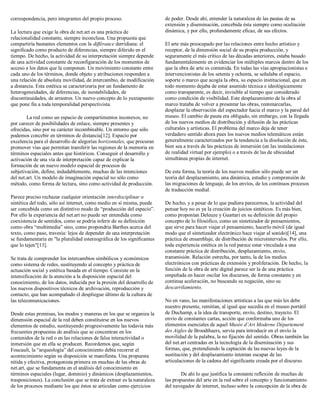 correspondencia, pero integrantes del propio proceso.
La lectura que exige la obra de net.art es una práctica de
relacionalidad constante, siempre inconclusa. Una propuesta que
compartiría bastantes elementos con la différance derridiana: el
significado como producto de diferencias, siempre diferido en el
tiempo. De hecho, la actividad de su interpretación siempre depende
de una actividad constante de reconfiguración de los momentos de
acceso a los datos que la componen. Un movimiento constante entre
cada uno de los términos, donde objeto y atribuciones responden a
una relación de absoluta movilidad, de intercambio, de modificación
a distancia. Esta estética se caracterizaría por un fundamento de
heterogeneidades, de diferencias, de inestabilidades, de
discontinuidades, de arrastres. Un nuevo concepto de lo yuxtapuesto
que pone fin a toda temporalidad perspectivista.
La red como un espacio de compartimentos inconexos, no
por carecer de posibilidades de enlace, siempre presentes y
ofrecidas, sino por su carácter incombinable. Un entorno que sólo
podemos concebir en términos de distancia[12]. Espacio por
excelencia para el desarrollo de alegorías horizontales, que procuran
promover vías que permitan transferir las regiones de la memoria en
términos espaciales antes que históricos. Conseguir el desarrollo y
activación de una vía de interpretación capaz de explicar la
formación de un nuevo modelo espacial de procesos de
subjetivación, define, indudablemente, muchas de las intenciones
del net.art. Un modelo de imaginación espacial no sólo como
método, como forma de lectura, sino como actividad de producción.
Parece preciso rechazar cualquier orientación interdisciplinar o
sintética del todo, sólo así internet, como medio en sí misma, puede
ser concebida como un distintivo modo de “producción del espacio”.
Por ello la experiencia del net.art no puede ser entendida como
coexistencia de sentidos, como se podría inferir de su definición
como obra “multimedia” sino, como propondría Barthes acerca del
texto, como paso, travesía: lejos de depender de una interpretación
se fundamentaría en "la pluralidad estereográfica de los significantes
que lo tejen"[13].
Se trata de comprender los intercambios simbólicos y económicos
como sistema de redes, sustituyendo al concepto y práctica de
actuación social y estética basada en el tiempo. Consiste en la
intensificación de la atención a la disposición espacial del
conocimiento, de los datos, inducida por la presión del desarrollo de
los nuevos dispositivos técnicos de archivación, reproducción y
contacto, que han acompañado el despliegue último de la cultura de
las telecomunicaciones.
Desde estas premisas, los modos y maneras en los que se organiza la
dimensión espacial de la red deben constituirse en los nuevos
elementos de estudio, sustituyendo progresivamente las todavía más
frecuentes propuestas de análisis que se concentran en los
contenidos de la red o en las relaciones de falsa interactividad o
inmersión que en ella se producen. Recordemos que, según
Foucault, la “arqueología” del conocimiento debía recorrer el
acontecimiento según su disposición se manifiesta. Una propuesta
nítida y efectiva, protagonista primera en muchas de las obras de
net.art, que se fundamenta en el análisis del conocimiento en
términos espaciales (lugar, dominio) y dinámicos (desplazamientos,
trasposiciones). La conclusión que se trata de extraer es la naturaleza
de los procesos mediante los que éstos se articulan como ejercicios
de poder. Desde ahí, entender la naturaleza de las pautas de su
extensión y diseminación, concebida ésta siempre como ocultación
dinámica, y por ello, profundamente eficaz, de sus efectos.
El arte más preocupado por las relaciones entre hecho artístico y
receptor, de la dimensión social de su propia producción, y
seguramente el más crítico de las décadas anteriores, estaba basado
fundamentalemente en evidenciar los múltiples marcos dentro de los
que la obra de arte es contenida. En todas las vías apropiacionistas e
intervencionistas de los setenta y ochenta, se señalaba el espacio,
soporte o marco que acogía la obra, su espacio institucional, que en
todo momento dejaba de estar asumido técnica e ideológicamente
como transparente, es decir, invisible al tiempo que considerado
como condición de visibilidad. Este desplazamiento de la obra al
marco trataba de volver a presentar las obras, reenmarcarlas,
desplazar la observación del espectador hacia el marco y la pared del
museo. El cambio de pauta era obligado, sin embargo, con la llegada
de los nuevos medios de distribución y difusión de las prácticas
culturales y artísticas. El problema del marco deja de tener
verdadero sentido ahora pues los nuevos medios telemáticos están
generalmente caracterizados por la tendencia a la disolución de éste,
bien sea a través de las prácticas de inmersión (en las instalaciones
de realidad virtual por ejemplo) o a través de las de ubicuidad
simultánea propias de internet.
De esta forma, la teoría de los nuevos medios sólo puede ser un
teoría del desplazamiento, una dinámica, estudio y comprensión de
las migraciones de lenguaje, de los envíos, de los continuos procesos
de traducción medial.
De hecho, y a pesar de lo que pudiera parecernos, la actividad del
pensar hoy no es ya la creación de juicios sintéticos. Es más bien,
como proponían Deleuze y Guattari en su definición del propio
concepto de lo filosófico, como un sintetizador de pensamientos,
que sirve para hacer viajar el pensamiento, hacerlo móvil (de igual
modo que el sintetizador electrónico hace viajar al sonido)[14], una
práctica de ensamblaje, de distribución de microintervalos. Por ello,
toda experiencia estética en la red parece estar vinculada a una
constante práctica de distribución, desplazamiento, envío,
transmisión. Relación estrecha, por tanto, la de los medios
electrónicos con prácticas de extensión y proliferación. De hecho, la
función de la obra de arte digital parece ser la de una práctica
empeñada en hacer oscilar los discursos, de forma constante y en
continua aceleración, no buscando su negación, sino su
descarrilamiento.
No en vano, las manifestaciones artísticas a las que más les debe
nuestro presente, remitían, al igual que sucedía en el museo portátil
de Duchamp, a la idea de transporte, envío, destino, trayecto. El
envío de constantes cartas, acción que conformaba uno de los
elementos esenciales de aquel Musée d’Art Moderne Département
des Aigles de Broodthaers, servía para introducir en el envío la
movilidad de la palabra, la no fijación del sentido. Obras también las
del net.art centradas en la tecnología de la diseminación y sus
formas, que, pretendiendo la captación de las nuevas leyes de la
sustitución y del desplazamiento intentan escapar de las
articulaciones de la cadena del significante creada por el discurso.
De ahí lo que justifica la constante reflexión de muchas de
las propuestas del arte en la red sobre el concepto y funcionamiento
del navegador de internet, incluso sobre la concepción de la obra de
 