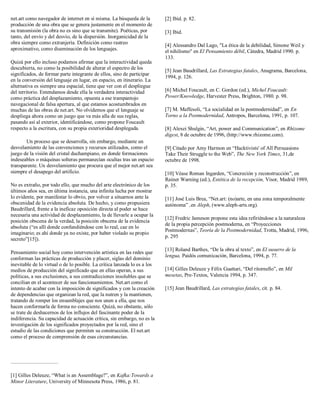 net.art como navegador de internet en sí misma. La búsqueda de la
producción de una obra que se genera justamente en el momento de
su transmisión (la obra no es sino que se transmite). Poéticas, por
tanto, del envío y del desvío, de la dispersión. Inorganicidad de la
obra siempre como extranjería. Definición como rastreo
aproximativo, como diseminación de los lenguajes.
Quizá por ello incluso podamos afirmar que la interactividad queda
descubierta, no como la posibilidad de alterar el espectro de los
significados, de formar parte integrante de ellos, sino de participar
en la conversión del lenguaje en lugar, en espacio, en itinerario. La
alternativa es siempre una espacial, tiene que ver con el despliegue
del territorio. Entendamos desde ella la verdadera interactividad
como práctica del desplazamiento, opuesta a ese trampantojo
navegacional de falsa apertura, al que estamos acostumbrados en
muchas de las obras de net.art. No olvidemos que el lenguaje se
despliega ahora como un juego que va más alla de sus reglas,
pasando así al exterior, identificándose, como propone Foucault
respecto a la escritura, con su propia exterioridad desplegada.
Un proceso que se desarrolla, sin embargo, mediante un
desvelamiento de las convenciones y recursos utilizados, como el
juego de la visión del cristal duchampiano, en donde formaciones
indeseables o máquinas solteras permanecían ocultas tras un espacio
transparente. Un desvelamiento que procura que el mejor net.art sea
siempre el desapego del artificio.
No es extraño, por todo ello, que mucho del arte electrónico de los
últimos años sea, en última instancia, una infinita lucha por mostrar
lo evidente, por manifestar lo obvio, por volver a situarnos ante la
obscenidad de la evidencia absoluta. De hecho, y como propusiera
Baudrillard, frente a la ineficaz oposición directa al poder se hace
necesaria una actividad de desplazamiento, la de llevarle a ocupar la
posición obscena de la verdad, la posición obscena de la evidencia
absoluta (“es allí donde confundiéndose con lo real, cae en lo
imaginario; es ahí donde ya no existe, por haber violado su propio
secreto”[15]).
Pensamiento social hoy como intervención artística en las redes que
conforman las prácticas de producción y placer, siglas del dominio
inevitable de lo virtual o de lo posible. La crítica lanzada lo es a los
medios de producción del significado que en ellas operan, a sus
políticas, a sus exclusiones, a sus contradicciones insolubles que se
concilian en el acontecer de sus funcionamientos. Net.art como el
intento de acabar con la imposición de significados y con la creación
de dependencias que organizan la red, que la nutren y la mantienen,
tratando de romper los ensamblajes que nos unen a ella, que nos
hacen conformarla de forma no consciente. Quizá, no obstante, sólo
se trate de deshacernos de los influjos del fascinante poder de la
indiferencia. Su capacidad de actuación crítica, sin embargo, no es la
investigación de los significados proyectados por la red, sino el
estudio de las condiciones que permiten su construcción. El net.art
como el proceso de comprensión de esas circunstancias.
[1] Gilles Deleuze, “What is an Assemblage?”, en Kafka:Towards a
Minor Literature, University of Minnesota Press, 1986, p. 81.
[2] Ibid. p. 82.
[3] Ibid.
[4] Alessandro Dal Lago, "La ética de la debilidad, Simone Weil y
el nihilismo" en El Pensamiento débil, Cátedra, Madrid 1990. p.
133.
[5] Jean Baudrillard, Las Estrategias fatales, Anagrama, Barcelona,
1994, p. 126.
[6] Michel Foucault, en C. Gordon (ed.), Michel Foucault:
Power/Knowledge, Harvester Press, Brighton, 1980. p. 98.
[7] M. Maffesoli, “La socialidad en la postmodernidad”, en En
Torno a la Postmodernidad, Antropos, Barcelona, 1991, p. 107.
[8] Alexei Shulgin, “Art, power and Communication”, en Rhizome
digest, 8 de octubre de 1996, (http://www.rhizome.com).
[9] Citado por Amy Harmon en “Hacktivists' of All Persuasions
Take Their Struggle to the Web”, The New York Times, 31,de
octubre de 1998.
[10] Véase Roman Ingarden, “Concreción y reconstrucción”, en
Rainer Warning (ed.), Estética de la recepción, Visor, Madrid 1989,
p. 35.
[11] José Luis Brea, “Net.art: (no)arte, en una zona temporalmente
autónoma” ,en Aleph, (www.aleph-arts.org).
[12] Fredric Jameson propone esta idea refiriéndose a la naturaleza
de la propia percepción postmoderna, en “Proyecciones
Postmodernas”, Teoría de la Postmodernidad, Trotta, Madrid, 1996,
p. 295
[13] Roland Barthes, “De la obra al texto”, en El susurro de la
lengua, Paidós comunicación, Barcelona, 1994, p. 77.
[14] Gilles Deleuze y Félix Guattari, “Del ritornello”, en Mil
mesetas, Pre-Textos, Valencia 1994, p. 347.
[15] Jean Baudrillard, Las estrategias fatales, cit. p. 84.
 