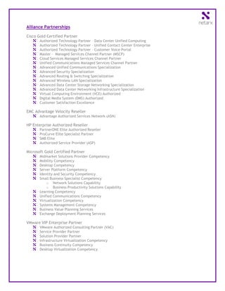 Alliance Partnerships

Cisco Gold Certified Partner
       Authorized Technology Partner – Data Center Unified Computing
       Authorized Technology Partner – Unified Contact Center Enterprise
       Authorized Technology Partner – Customer Voice Portal
       Master - Managed Services Channel Partner (MSCP)
       Cloud Services Managed Services Channel Partner
       Unified Communications Managed Services Channel Partner
       Advanced Unified Communications Specialization
       Advanced Security Specialization
       Advanced Routing & Switching Specialization
       Advanced Wireless LAN Specialization
       Advanced Data Center Storage Networking Specialization
       Advanced Data Center Networking Infrastructure Specialization
       Virtual Computing Environment (VCE) Authorized
       Digital Media System (DMS) Authorized
       Customer Satisfaction Excellence

EMC Advantage Velocity Reseller
       Advantage Authorized Services Network (ASN)

HP Enterprise Authorized Reseller
       PartnerONE Elite Authorized Reseller
       ProCurve Elite Specialist Partner
       SMB Elite
       Authorized Service Provider (ASP)

Microsoft Gold Certified Partner
       Midmarket Solutions Provider Competency
       Mobility Competency
       Desktop Competency
       Server Platform Competency
       Identity and Security Competency
       Small Business Specialist Competency
           o Network Solutions Capability
           o Business Productivity Solutions Capability
       Learning Competency
       Unified Communications Competency
       Virtualization Competency
       Systems Management Competency
       Business Value Planning Services
       Exchange Deployment Planning Services

VMware VIP Enterprise Partner
       VMware Authorized Consulting Partner (VAC)
       Service Provider Partner
       Solution Provider Partner
       Infrastructure Virtualization Competency
       Business Continuity Competency
       Desktop Virtualization Competency
 