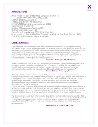 Honors & Awards

Metro Detroit 101 Best and Brightest Companies to Work For
       (2010, 2009, 2008, 2007, 2006, 2005)
CRN VAR 500 Distinction (2010)
CRN Fast Growth 100 - #19 Distinction
Inc.500’s 5000 Fastest Growing Companies (2010)
Crain’s Detroit 40 under 40
Michigan 50 Companies to Watch in 2009
Best Workplace in Michigan 2008
Future 50 of Greater Detroit (2006, 2005, 2004, 2003)
Metro Detroit 101 Best and Brightest Companies to Work For Elite Small Business (2009)
Ernst & Young Entrepreneur of the Year Finalist


Client Testimonials

“As our network has become the core of all our communications as well as hosting high-visibility
applications for our clients, we needed to view our network operations from an enterprise perspective.
Our network technology refresh project with Netarx has created a highly-available infrastructure that
is extensible for all future needs as well as immediate ones. Managing technology lifecycles,
administration and cost-of-ownership was a primary concern in our strategy. We chose Netarx to
implement, help administrate, support and guide us forward as they have proven to us their
commitment to the technologies and to their customers.”
                                                 Tim Lamb, IT Manager, J.R. Thompson

“Netarx’ contribution to Incoe has since moved well beyond being a simple vendor to become a true
technology partner involved in many facets of our IT structure. I believe that Netarx will make a
valuable addition to any organization that they may partner with. Their technical ability and
professionalism far exceeded my expectations and I would make the same choice again.”
                                                Charles Stitman, IT Manager, Incoe

 “Making a decision on a new phone system was by no means an easy one. There are so many
manufacturers to choose from, and then when you decide on a brand, you’re faced with the decision of
which partner to use. Not to mention we were under great time constraints to decide on a phone
system and get it installed. Fortunately TNT EDM works with IOS Consulting, Inc. and they
recommended that we utilize Netarx because of their unmatched engineering team and their
reputation as a Cisco VOIP integrator.
I visited the Netarx facility for a live demonstration to see if the Cisco phone system would perform as
we liked before we made the final decision. We were not only impressed with their state-of-the-art
facility displaying video conference calling, Meeting Place and all facets of the Cisco solution, but also
with their ability to answer all of our questions in a timely fashion in terms we could understand.

The decision became clear that Netarx was the Cisco Unified Communications solution provider that
TNT EDM wanted to work with. Netarx then helped us find a financing option that suited TNT-EDM and
we mapped out an aggressive time line for installation. Netarx exceeded our expectations for
installation, training and follow up. Netarx is unrivaled in their technical resources, staff, and
professionalism.”
                                                 Chris Skinner, IT Director, TNT EDM
 