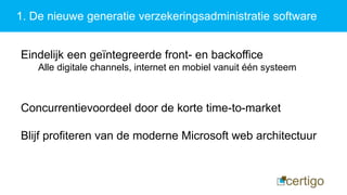 1. De nieuwe generatie verzekeringsadministratie software
Eindelijk een geïntegreerde front- en backoffice
Alle digitale channels, internet en mobiel vanuit één systeem
Concurrentievoordeel door de korte time-to-market
Blijf profiteren van de moderne Microsoft web architectuur
 