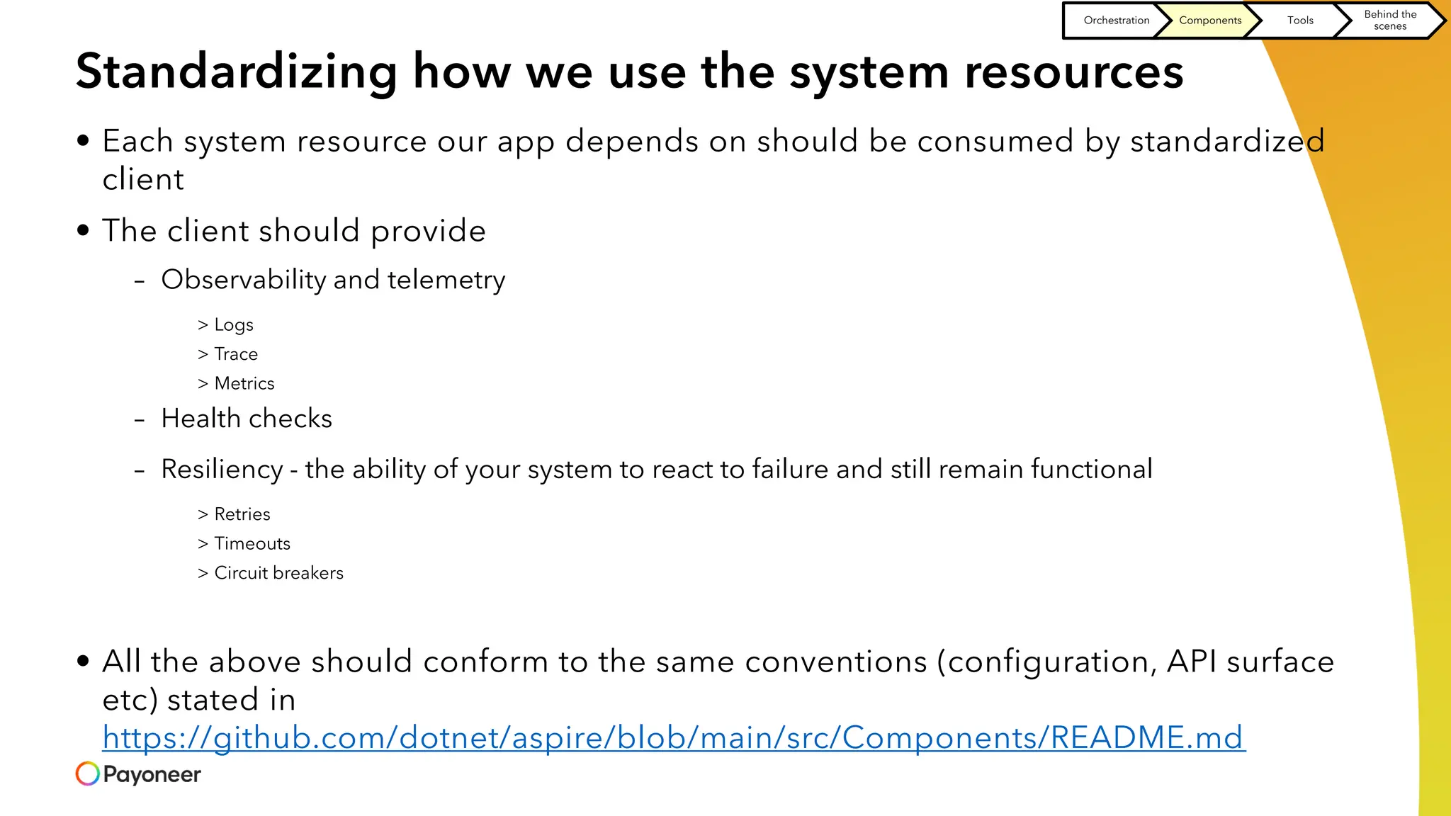 Standardizing how we use the system resources
• Each system resource our app depends on should be consumed by standardized
client
• The client should provide
– Observability and telemetry
> Logs
> Trace
> Metrics
– Health checks
– Resiliency - the ability of your system to react to failure and still remain functional
> Retries
> Timeouts
> Circuit breakers
• All the above should conform to the same conventions (configuration, API surface
etc) stated in
https://github.com/dotnet/aspire/blob/main/src/Components/README.md
Orchestration Components Tools
Behind the
scenes
 