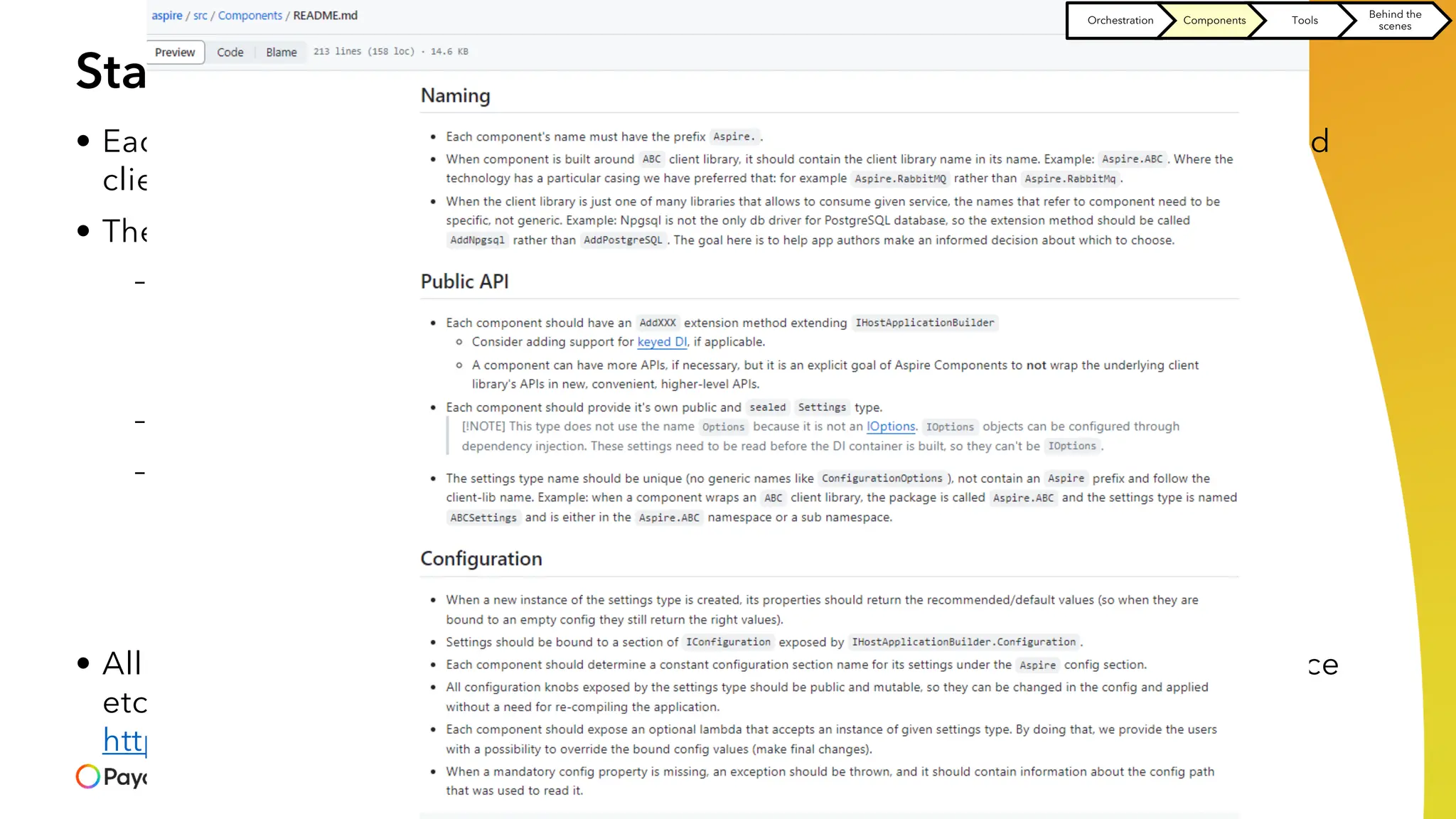 Standardizing how we use the system resources
• Each system resource our app depends on should be consumed by standardized
client
• The client should provide
– Observability and telemetry
> Logs
> Trace
> Metrics
– Health checks
– Resiliency - the ability of your system to react to failure and still remain functional
> Retries
> Timeouts
> Circuit breakers
• All the above should conform to the same conventions (configuration, API surface
etc) stated in
https://github.com/dotnet/aspire/blob/main/src/Components/README.md
Orchestration Components Tools
Behind the
scenes
 