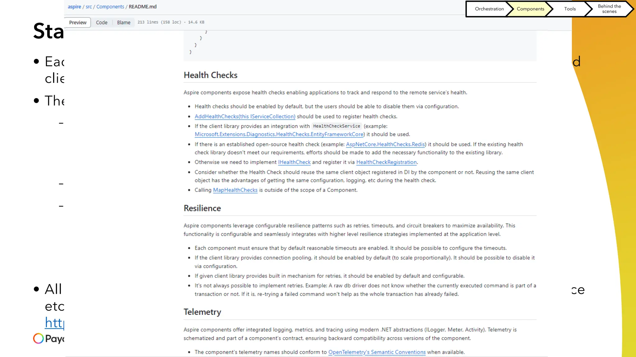 Standardizing how we use the system resources
• Each system resource our app depends on should be consumed by standardized
client
• The client should provide
– Observability and telemetry
> Logs
> Trace
> Metrics
– Health checks
– Resiliency - the ability of your system to react to failure and still remain functional
> Retries
> Timeouts
> Circuit breakers
• All the above should conform to the same conventions (configuration, API surface
etc) stated in
https://github.com/dotnet/aspire/blob/main/src/Components/README.md
Orchestration Components Tools
Behind the
scenes
 