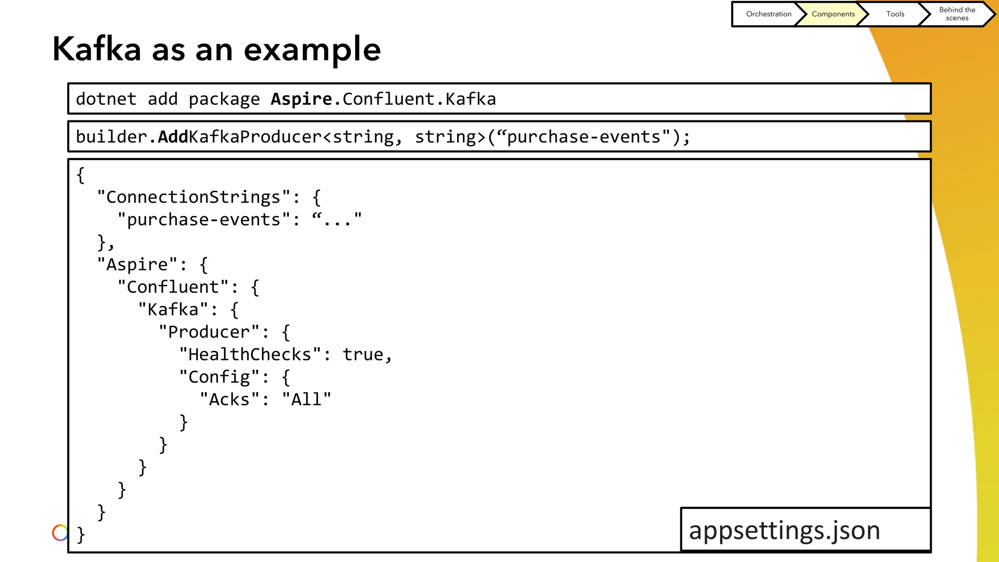 Kafka as an example
dotnet add package Aspire.Confluent.Kafka
builder.AddKafkaProducer<string, string>(“purchase-events");
{
"ConnectionStrings": {
"purchase-events": “..."
},
"Aspire": {
"Confluent": {
"Kafka": {
"Producer": {
"HealthChecks": true,
"Config": {
"Acks": "All"
}
}
}
}
}
} appsettings.json
Orchestration Components Tools
Behind the
scenes
 