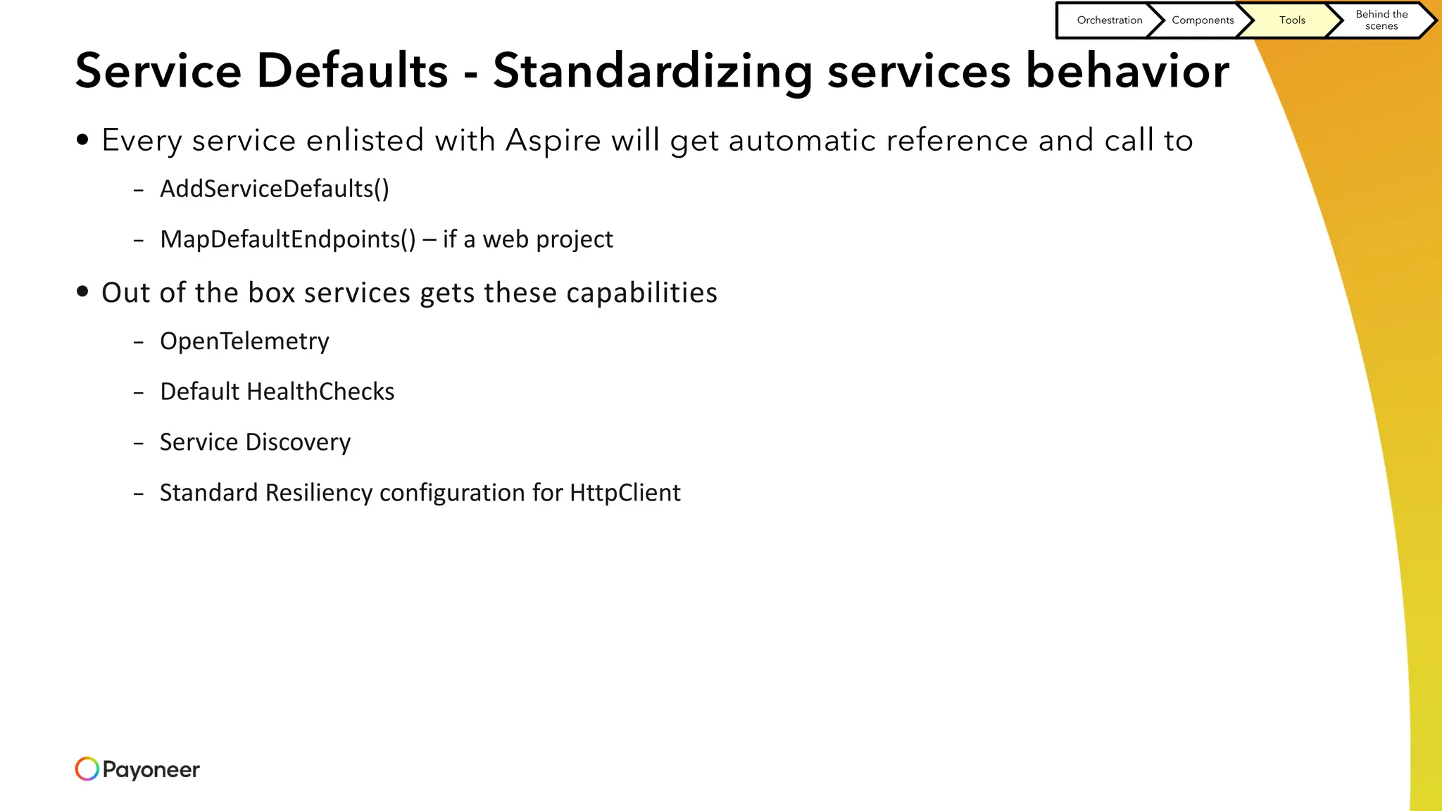 Service Defaults - Standardizing services behavior
• Every service enlisted with Aspire will get automatic reference and call to
– AddServiceDefaults()
– MapDefaultEndpoints() – if a web project
• Out of the box services gets these capabilities
– OpenTelemetry
– Default HealthChecks
– Service Discovery
– Standard Resiliency configuration for HttpClient
Orchestration Components Tools
Behind the
scenes
 