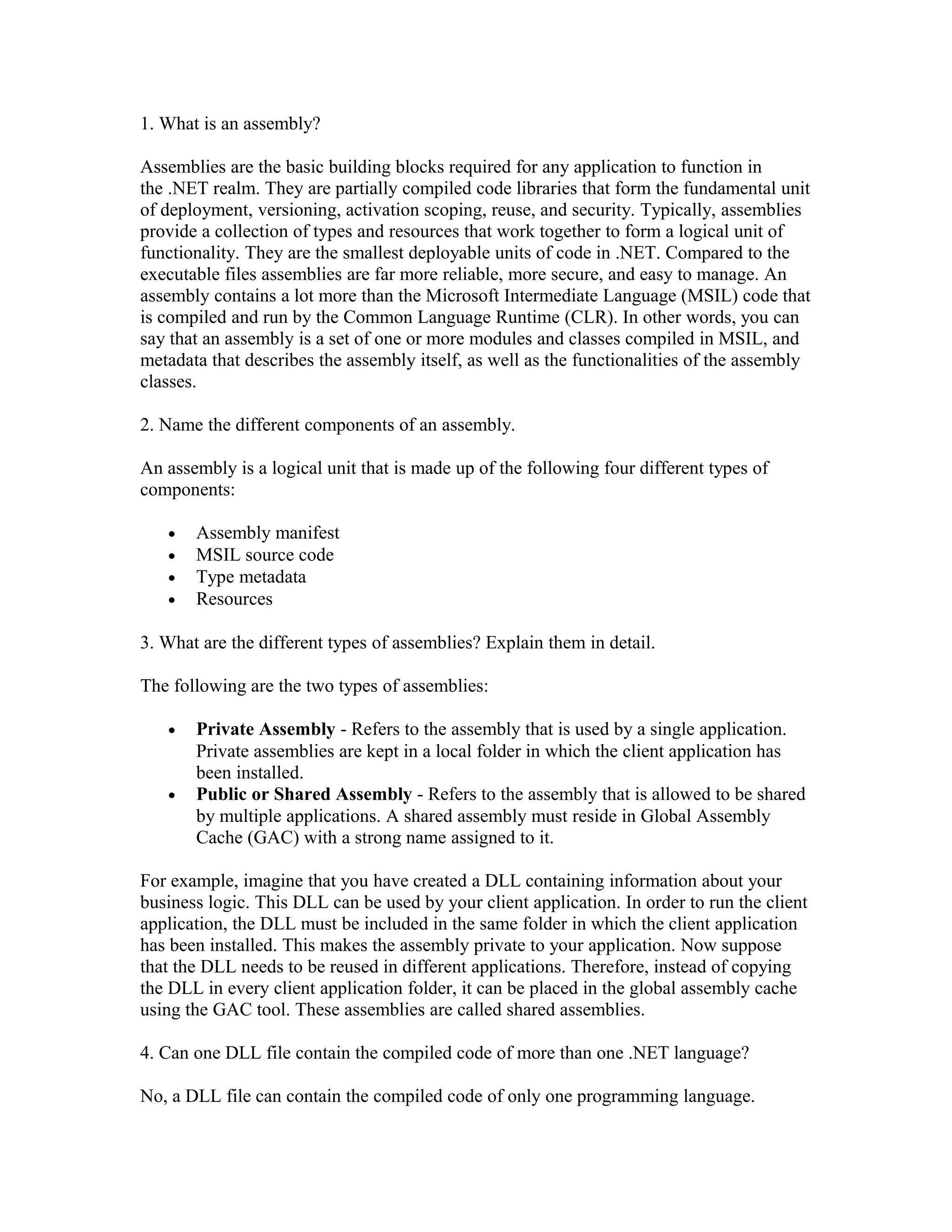 1. What is an assembly?

Assemblies are the basic building blocks required for any application to function in
the .NET realm. They are partially compiled code libraries that form the fundamental unit
of deployment, versioning, activation scoping, reuse, and security. Typically, assemblies
provide a collection of types and resources that work together to form a logical unit of
functionality. They are the smallest deployable units of code in .NET. Compared to the
executable files assemblies are far more reliable, more secure, and easy to manage. An
assembly contains a lot more than the Microsoft Intermediate Language (MSIL) code that
is compiled and run by the Common Language Runtime (CLR). In other words, you can
say that an assembly is a set of one or more modules and classes compiled in MSIL, and
metadata that describes the assembly itself, as well as the functionalities of the assembly
classes.

2. Name the different components of an assembly.

An assembly is a logical unit that is made up of the following four different types of
components:

   •   Assembly manifest
   •   MSIL source code
   •   Type metadata
   •   Resources

3. What are the different types of assemblies? Explain them in detail.

The following are the two types of assemblies:

   •   Private Assembly - Refers to the assembly that is used by a single application.
       Private assemblies are kept in a local folder in which the client application has
       been installed.
   •   Public or Shared Assembly - Refers to the assembly that is allowed to be shared
       by multiple applications. A shared assembly must reside in Global Assembly
       Cache (GAC) with a strong name assigned to it.

For example, imagine that you have created a DLL containing information about your
business logic. This DLL can be used by your client application. In order to run the client
application, the DLL must be included in the same folder in which the client application
has been installed. This makes the assembly private to your application. Now suppose
that the DLL needs to be reused in different applications. Therefore, instead of copying
the DLL in every client application folder, it can be placed in the global assembly cache
using the GAC tool. These assemblies are called shared assemblies.

4. Can one DLL file contain the compiled code of more than one .NET language?

No, a DLL file can contain the compiled code of only one programming language.
 