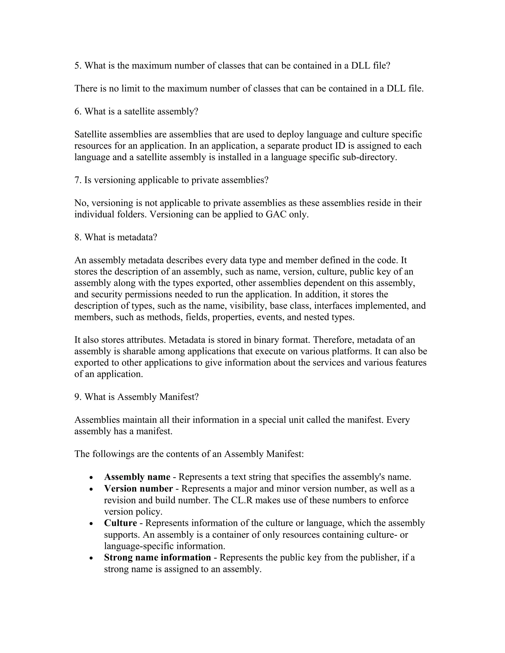 5. What is the maximum number of classes that can be contained in a DLL file?

There is no limit to the maximum number of classes that can be contained in a DLL file.

6. What is a satellite assembly?

Satellite assemblies are assemblies that are used to deploy language and culture specific
resources for an application. In an application, a separate product ID is assigned to each
language and a satellite assembly is installed in a language specific sub-directory.

7. Is versioning applicable to private assemblies?

No, versioning is not applicable to private assemblies as these assemblies reside in their
individual folders. Versioning can be applied to GAC only.

8. What is metadata?

An assembly metadata describes every data type and member defined in the code. It
stores the description of an assembly, such as name, version, culture, public key of an
assembly along with the types exported, other assemblies dependent on this assembly,
and security permissions needed to run the application. In addition, it stores the
description of types, such as the name, visibility, base class, interfaces implemented, and
members, such as methods, fields, properties, events, and nested types.

It also stores attributes. Metadata is stored in binary format. Therefore, metadata of an
assembly is sharable among applications that execute on various platforms. It can also be
exported to other applications to give information about the services and various features
of an application.

9. What is Assembly Manifest?

Assemblies maintain all their information in a special unit called the manifest. Every
assembly has a manifest.

The followings are the contents of an Assembly Manifest:

   •   Assembly name - Represents a text string that specifies the assembly's name.
   •   Version number - Represents a major and minor version number, as well as a
       revision and build number. The CL.R makes use of these numbers to enforce
       version policy.
   •   Culture - Represents information of the culture or language, which the assembly
       supports. An assembly is a container of only resources containing culture- or
       language-specific information.
   •   Strong name information - Represents the public key from the publisher, if a
       strong name is assigned to an assembly.
 
