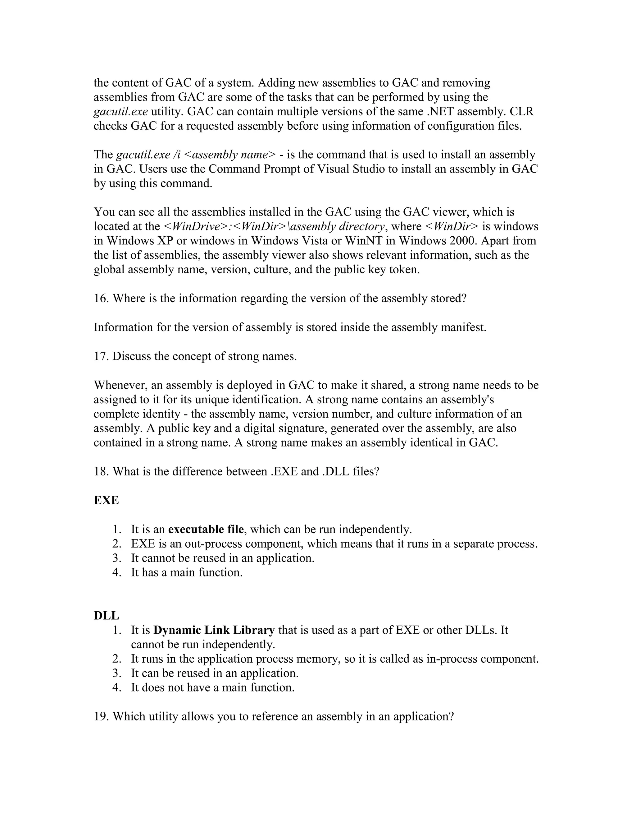 the content of GAC of a system. Adding new assemblies to GAC and removing
assemblies from GAC are some of the tasks that can be performed by using the
gacutil.exe utility. GAC can contain multiple versions of the same .NET assembly. CLR
checks GAC for a requested assembly before using information of configuration files.

The gacutil.exe /i <assembly name> - is the command that is used to install an assembly
in GAC. Users use the Command Prompt of Visual Studio to install an assembly in GAC
by using this command.

You can see all the assemblies installed in the GAC using the GAC viewer, which is
located at the <WinDrive>:<WinDir>assembly directory, where <WinDir> is windows
in Windows XP or windows in Windows Vista or WinNT in Windows 2000. Apart from
the list of assemblies, the assembly viewer also shows relevant information, such as the
global assembly name, version, culture, and the public key token.

16. Where is the information regarding the version of the assembly stored?

Information for the version of assembly is stored inside the assembly manifest.

17. Discuss the concept of strong names.

Whenever, an assembly is deployed in GAC to make it shared, a strong name needs to be
assigned to it for its unique identification. A strong name contains an assembly's
complete identity - the assembly name, version number, and culture information of an
assembly. A public key and a digital signature, generated over the assembly, are also
contained in a strong name. A strong name makes an assembly identical in GAC.

18. What is the difference between .EXE and .DLL files?

EXE

   1.   It is an executable file, which can be run independently.
   2.   EXE is an out-process component, which means that it runs in a separate process.
   3.   It cannot be reused in an application.
   4.   It has a main function.


DLL
  1. It is Dynamic Link Library that is used as a part of EXE or other DLLs. It
     cannot be run independently.
  2. It runs in the application process memory, so it is called as in-process component.
  3. It can be reused in an application.
  4. It does not have a main function.

19. Which utility allows you to reference an assembly in an application?
 