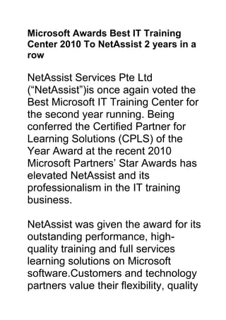 Microsoft Awards Best IT Training Center 2010 To NetAssist 2 years in a row<br />NetAssist Services Pte Ltd (“NetAssist”)is once again voted the Best Microsoft IT Training Center for the second year running. Being conferred the Certified Partner for Learning Solutions (CPLS) of the Year Award at the recent 2010 Microsoft Partners’ Star Awards has elevated NetAssist and its professionalism in the IT training business.<br />NetAssist was given the award for its outstanding performance, high-quality training and full services learning solutions on Microsoft software.Customers and technology partners value their flexibility, quality of service and initiative in promoting Microsoft’s latest technologies. <br />Jessica Tan, Managing Director of Microsoft Singapore, congratulated the team, “The award is in recognition of the strong performance and impact that you and your team have achieved.  We look forward to your continued success.”<br />“We would like to thank all our customers for their continuous support over the past 11 years. This latest trophy joins a shelf of five Best IT training center awards from Microsoft in the past 11 years,” beams a very elated Ms. Mary Lee, General Manager of NetAssist.<br />In the fast-moving IT industry, many IT professionals and business users rely on professional training services to help them optimize the use of the latest IT technologies. Providing them with an in-depth understanding of how the latest technologies can help them increase their personal productivity and provide them with a competitive advantage over their competitors<br />For media queries, please contact:<br />Mary Lee<br />NetAssist Services Pte Ltd<br />Email: MaryLee@netassist.com.sg<br />NetAssist Services Pte Ltd is an advanced IT training and professional certification provider.  Since establishing in 1999, NetAssist has provided the most comprehensive classroom education in the industry.  It has garnered several industry awards including being Microsoft’s top training partner.<br />For more information, visit http://www.netassist.com.sg.<br />