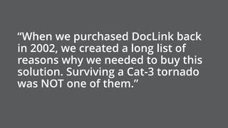“When we purchased DocLink back
in 2002, we created a long list of
reasons why we needed to buy this
solution. Surviving a Cat-3 tornado
was NOT one of them.”
 