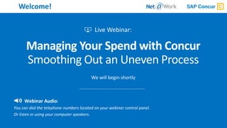 1Start Time: 2:00pm EST
Welcome!
Managing Your Spend with Concur
Smoothing Out an Uneven Process
We will begin shortly
Webinar Audio:
You can dial the telephone numbers located on your webinar control panel.
Or listen in using your computer speakers.
 