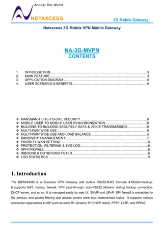 3G Mobile Gateway

                             Netaxcess 3G Mobile VPN Mobile Gateway




                                                  NA-3G-MVPN
                                                      CONTENTS


   1.       INTRODUCTION..........................................................................................................3
   2.       MAIN FEATURE...........................................................................................................3
   3.       APPLICATION DIAGRAM ...........................................................................................5
   4.       USER SCENARIO & BENEFITS..................................................................................6




        MAN2MAN & SITE-TO-SITE SECURITY ........................................................................6
        MOBILE USER TO MOBILE USER SYNCHRONIZATION..............................................6
        BUILDING TO BUILDING SECURELY DATA & VOICE TRANSMISSION......................6
        MULTI-WAN WIDE USE...................................................................................................6
        MULTI-WAN WIDE USE AND LOAD BALANCE..............................................................6
        BANDWIDTH MANAGEMENT..........................................................................................6
        PRIORITY WAN SETTING. ..............................................................................................6
        PROTECTION, FILTERING & SVG LOG..........................................................................6
        SPI-FIREWALL..................................................................................................................6
        INBOUND & OUTBOIUND FILTER...................................................................................6
        LOG STATISTICS .............................................................................................................6




1. Introduction
The BDW483AM is a Business VPN Gateway with built-in RS232-RJ45 Console & Modem backup.
It supports NAT, routing, firewall, VPN pass-through, auto-RS232_Modem- dial-up backup connection,
DHCP server, and so on. It is managed easily by web UI, SNMP and UPnP. SPI firewall is embedded in
the product, and packet filtering and access control were also implemented inside. It supports various
connection approaches to ISP such as static IP, dynamic IP (DHCP client), PPTP, L2TP, and PPPoE.
 