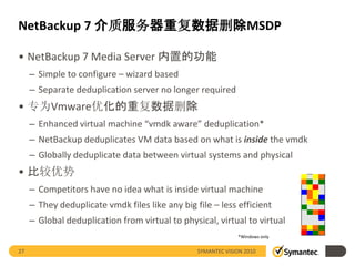 NetBackup 7 介质服务器重复数据删除MSDP

• NetBackup 7 Media Server 内置的功能
     – Simple to configure – wizard based
     – Separate deduplication server no longer required
• 专为Vmware优化的重复数据删除
     – Enhanced virtual machine “vmdk aware” deduplication*
     – NetBackup deduplicates VM data based on what is inside the vmdk
     – Globally deduplicate data between virtual systems and physical
• 比较优势
     – Competitors have no idea what is inside virtual machine
     – They deduplicate vmdk files like any big file – less efficient
     – Global deduplication from virtual to physical, virtual to virtual
                                                              *Windows only


27                                               SYMANTEC VISION 2010
 