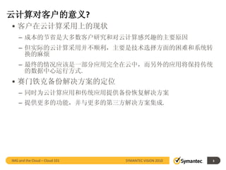 云计算对客户的意义?
• 客户在云计算采用上的现状
    – 成本的节省是大多数客户研究和对云计算感兴趣的主要原因
    – 但实际的云计算采用并不顺利，主要是技术选择方面的困难和系统转
      换的麻烦
    – 最终的情况应该是一部分应用完全在云中，而另外的应用将保持传统
      的数据中心运行方式.
• 赛门铁克备份解决方案的定位
    – 同时为云计算应用和传统应用提供备份恢复解决方案
    – 提供更多的功能，并与更多的第三方解决方案集成.




IMG and the Cloud – Cloud 101   SYMANTEC VISION 2010   3
 