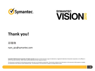 Thank you!
邱锡锋
ryan_qiu@symantec.com



Copyright © 2010 Symantec Corporation. All rights reserved. Symantec and the Symantec Logo are trademarks or registered trademarks of Symantec Corporation or its affiliates in
the U.S. and other countries. Other names may be trademarks of their respective owners.

This document is provided for informational purposes only and is not intended as advertising. All warranties relating to the information in this document, either express or implied,
are disclaimed to the maximum extent allowed by law. The information in this document is subject to change without notice.


                                                                                                                                                                                        32
 
