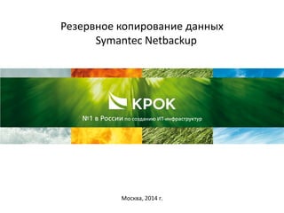 Резервное копирование данных
Symantec Netbackup
Москва, 2014 г.
 