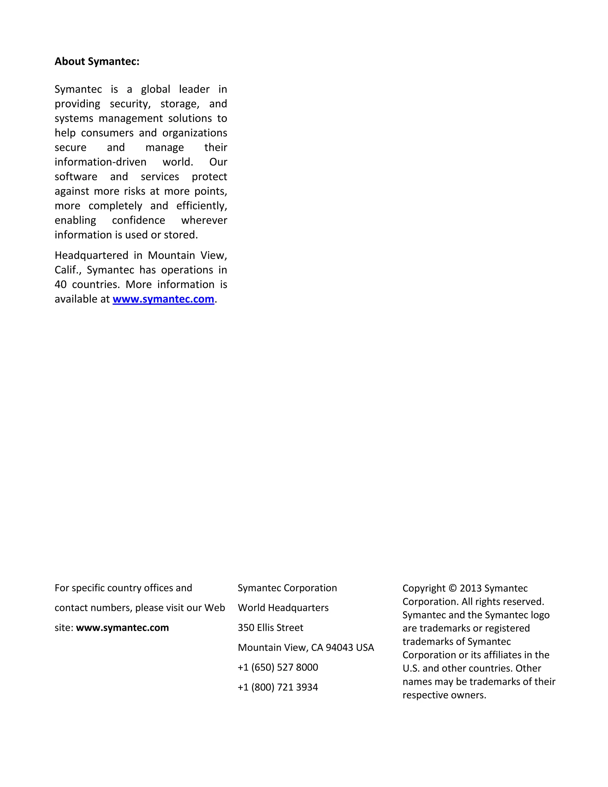 About Symantec:
Symantec is a global leader in
providing security, storage, and
systems management solutions to
help consumers and organizations
secure and manage their
information-driven world. Our
software and services protect
against more risks at more points,
more completely and efficiently,
enabling confidence wherever
information is used or stored.
Headquartered in Mountain View,
Calif., Symantec has operations in
40 countries. More information is
available at www.symantec.com.
For specific country offices and
contact numbers, please visit our Web
site: www.symantec.com
Symantec Corporation
World Headquarters
350 Ellis Street
Mountain View, CA 94043 USA
+1 (650) 527 8000
+1 (800) 721 3934
Copyright © 2013 Symantec
Corporation. All rights reserved.
Symantec and the Symantec logo
are trademarks or registered
trademarks of Symantec
Corporation or its affiliates in the
U.S. and other countries. Other
names may be trademarks of their
respective owners.
 