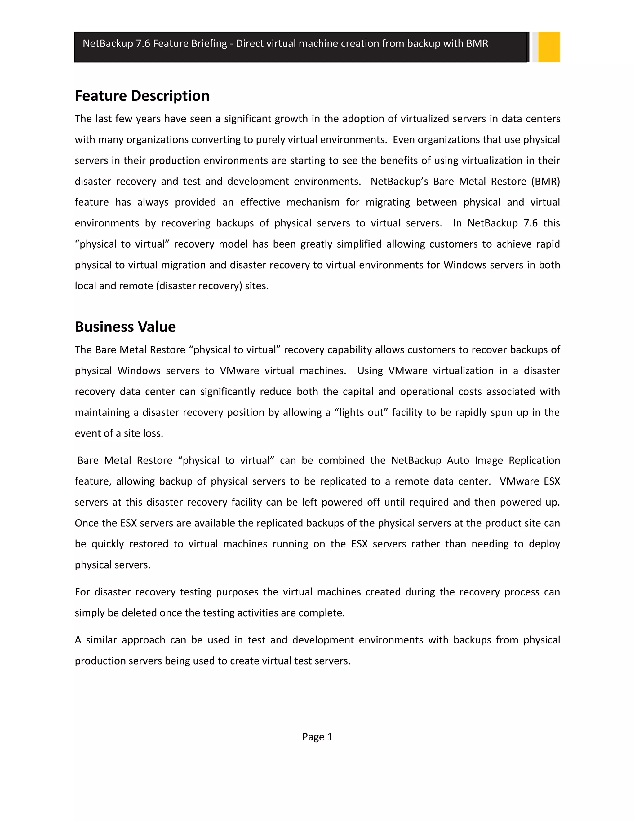 Page 1
NetBackup 7.6 Feature Briefing - Direct virtual machine creation from backup with BMR
Feature Description
The last few years have seen a significant growth in the adoption of virtualized servers in data centers
with many organizations converting to purely virtual environments. Even organizations that use physical
servers in their production environments are starting to see the benefits of using virtualization in their
disaster recovery and test and development environments. NetBackup’s Bare Metal Restore (BMR)
feature has always provided an effective mechanism for migrating between physical and virtual
environments by recovering backups of physical servers to virtual servers. In NetBackup 7.6 this
“physical to virtual” recovery model has been greatly simplified allowing customers to achieve rapid
physical to virtual migration and disaster recovery to virtual environments for Windows servers in both
local and remote (disaster recovery) sites.
Business Value
The Bare Metal Restore “physical to virtual” recovery capability allows customers to recover backups of
physical Windows servers to VMware virtual machines. Using VMware virtualization in a disaster
recovery data center can significantly reduce both the capital and operational costs associated with
maintaining a disaster recovery position by allowing a “lights out” facility to be rapidly spun up in the
event of a site loss.
Bare Metal Restore “physical to virtual” can be combined the NetBackup Auto Image Replication
feature, allowing backup of physical servers to be replicated to a remote data center. VMware ESX
servers at this disaster recovery facility can be left powered off until required and then powered up.
Once the ESX servers are available the replicated backups of the physical servers at the product site can
be quickly restored to virtual machines running on the ESX servers rather than needing to deploy
physical servers.
For disaster recovery testing purposes the virtual machines created during the recovery process can
simply be deleted once the testing activities are complete.
A similar approach can be used in test and development environments with backups from physical
production servers being used to create virtual test servers.
 