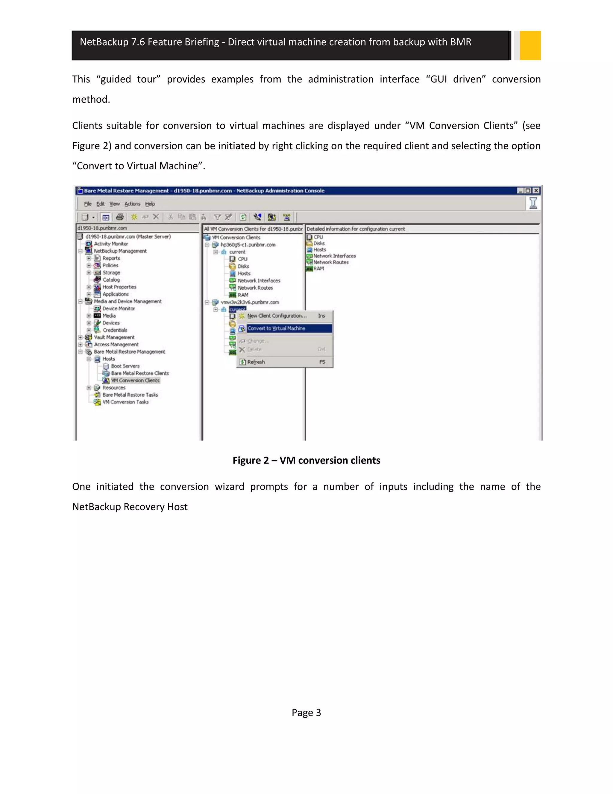 Page 3
NetBackup 7.6 Feature Briefing - Direct virtual machine creation from backup with BMR
This “guided tour” provides examples from the administration interface “GUI driven” conversion
method.
Clients suitable for conversion to virtual machines are displayed under “VM Conversion Clients” (see
Figure 2) and conversion can be initiated by right clicking on the required client and selecting the option
“Convert to Virtual Machine”.
Figure 2 – VM conversion clients
One initiated the conversion wizard prompts for a number of inputs including the name of the
NetBackup Recovery Host
 