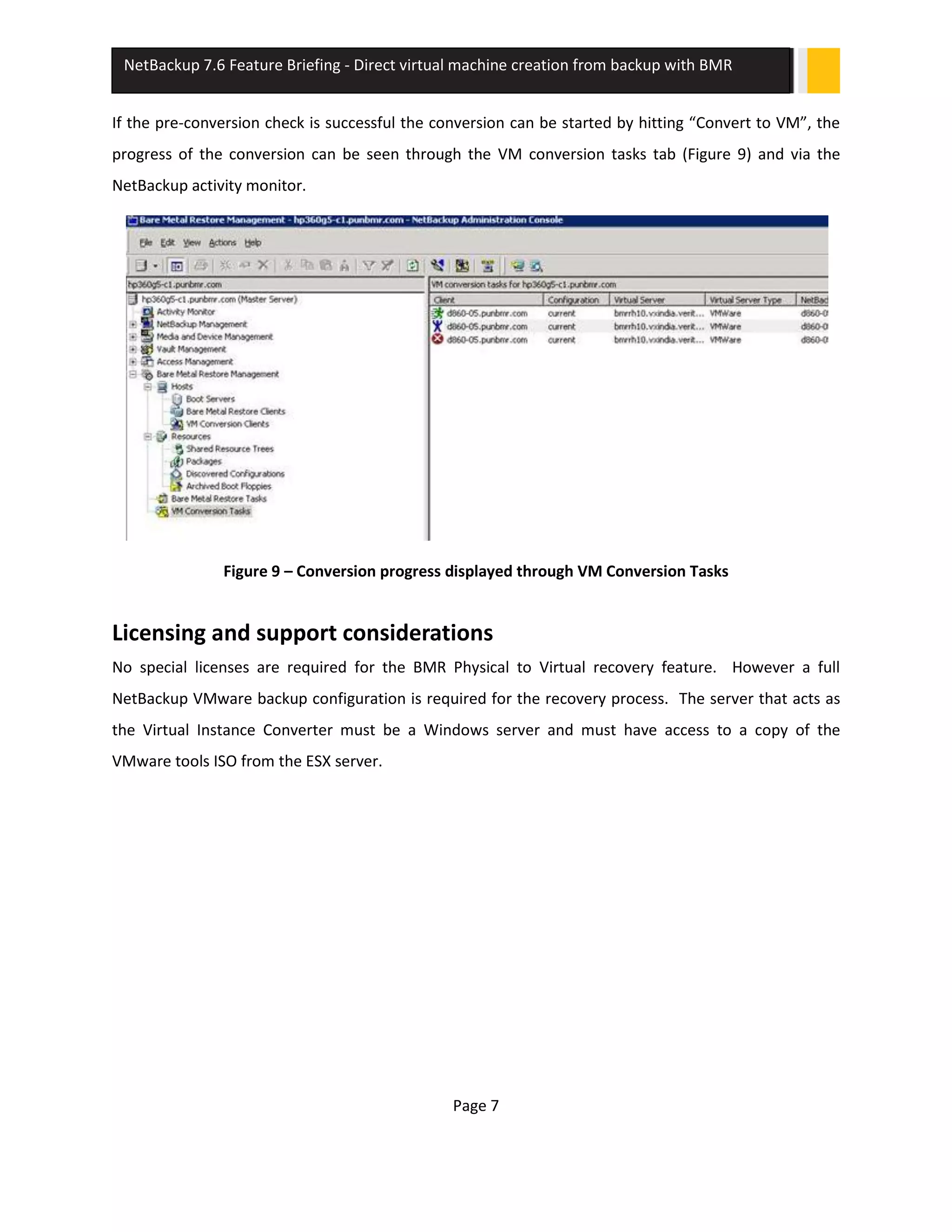 Page 7
NetBackup 7.6 Feature Briefing - Direct virtual machine creation from backup with BMR
If the pre-conversion check is successful the conversion can be started by hitting “Convert to VM”, the
progress of the conversion can be seen through the VM conversion tasks tab (Figure 9) and via the
NetBackup activity monitor.
Figure 9 – Conversion progress displayed through VM Conversion Tasks
Licensing and support considerations
No special licenses are required for the BMR Physical to Virtual recovery feature. However a full
NetBackup VMware backup configuration is required for the recovery process. The server that acts as
the Virtual Instance Converter must be a Windows server and must have access to a copy of the
VMware tools ISO from the ESX server.
 