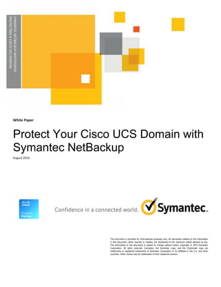 White 
Paper 
Protect Your Cisco UCS Domain with 
Symantec NetBackup 
August 
2014 
This document is provided for informational purposes only. All warranties relating to the information 
in this document, either express or implied, are disclaimed to the maximum extent allowed by law. 
The information in this document is subject to change without notice. Copyright © 2014 Symantec 
Corporation. All rights reserved. Symantec, the Symantec Logo, and the Checkmark Logo are 
trademarks or registered trademarks of Symantec Corporation or its affiliates in the U.S. and other 
countries. Other names may be trademarks of their respective owners. 
SYMANTEC 
NETBACKUP 
WHITEPAPER 
PROTECTING 
A 
CISCO 
UCS 
DOMAIN 
 