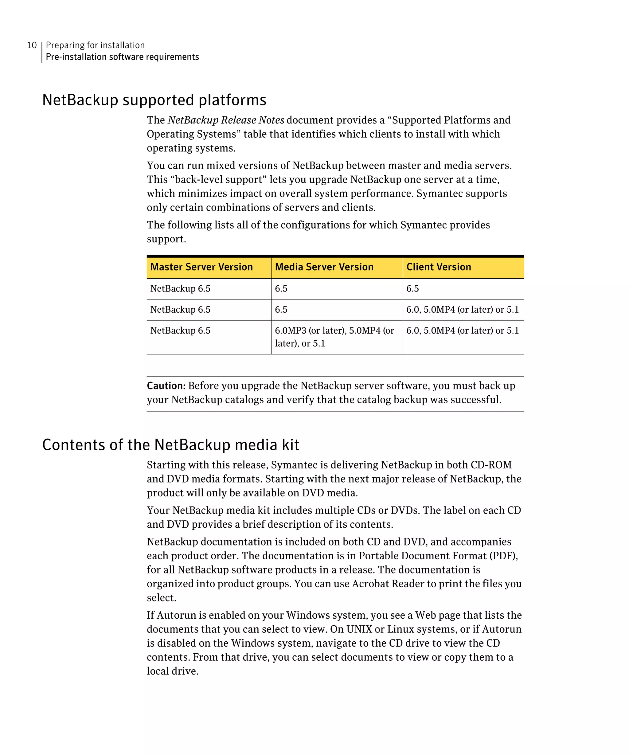 10 Preparing for installation
   Pre-installation software requirements



   NetBackup supported platforms
                            The NetBackup Release Notes document provides a “Supported Platforms and
                            Operating Systems” table that identifies which clients to install with which
                            operating systems.
                            You can run mixed versions of NetBackup between master and media servers.
                            This “back-level support” lets you upgrade NetBackup one server at a time,
                            which minimizes impact on overall system performance. Symantec supports
                            only certain combinations of servers and clients.
                            The following lists all of the configurations for which Symantec provides
                            support.

                             Master Server Version     Media Server Version            Client Version

                             NetBackup 6.5             6.5                             6.5

                             NetBackup 6.5             6.5                             6.0, 5.0MP4 (or later) or 5.1

                             NetBackup 6.5             6.0MP3 (or later), 5.0MP4 (or   6.0, 5.0MP4 (or later) or 5.1
                                                       later), or 5.1



                            Caution: Before you upgrade the NetBackup server software, you must back up
                            your NetBackup catalogs and verify that the catalog backup was successful.



   Contents of the NetBackup media kit
                            Starting with this release, Symantec is delivering NetBackup in both CD-ROM 

                            and DVD media formats. Starting with the next major release of NetBackup, the 

                            product will only be available on DVD media.

                            Your NetBackup media kit includes multiple CDs or DVDs. The label on each CD

                            and DVD provides a brief description of its contents.

                            NetBackup documentation is included on both CD and DVD, and accompanies 

                            each product order. The documentation is in Portable Document Format (PDF), 

                            for all NetBackup software products in a release. The documentation is 

                            organized into product groups. You can use Acrobat Reader to print the files you 

                            select.

                            If Autorun is enabled on your Windows system, you see a Web page that lists the 

                            documents that you can select to view. On UNIX or Linux systems, or if Autorun

                            is disabled on the Windows system, navigate to the CD drive to view the CD

                            contents. From that drive, you can select documents to view or copy them to a 

                            local drive.

 